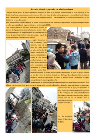 Passeio histórico pela vila de Idanha-a-Nova
Os alunos da EB1 e do JI de Idanha-a-Nova, no último dia de aulas do 2º período, foram conhecer os locais históricos da vila
de Idanha-a-Nova, adquirindo conhecimentos nas diferentes áreas do saber e interagindo com a comunidade local. O dia de
aulas começou com astronomia, pois houve um eclipse parcial do Sol. Ouviram a explicação científica do fenómeno e os cui-
dados a ter na sua observação.
Após conhecerem o itinerário a seguir, os alunos, o/as professor/as e as assistentes operacionais, acompanhados parcialmen-
te pelos agentes da Escola Segura, iniciaram a caminhada às 10:30h.
“ Na primeira parte do percurso, observamos: o busto do
patrono do Agrupamento, o conselheiro José Silvestre Ribei-
ro; a capela barroca do antigo convento de Santo António; os
fornos de cozer loiça no Bairro dos Louceiros; a capela de
Nossa Senhora das Dores e a Fonte Marinha.
A seguir, descemos a
Rua da Carreira, a dos
Cotovelos indo até ao
Largo do Corso, junto
ao solar dos Condes de
Idanha. Reparamos no
casario, no tipo de cons-
trução e nas rochas
predominantes na cal-
çada. Sempre seduzidos
pelas explicações das
professoras e cumpri-
mentados pelos habi-
tantes que sorriam ao verem tantas crianças, seguimos até ao largo da Igreja. Subimos
ao alto das ruínas do castelo, fundado em 1187, por Dom Gualdim Pais, mestre da
Ordem do Templo. Aí, avistamos o rio Ponsul na Senhora da Graça, a campina, as fragas/
escarpa da Idanha e ao longe a Espanha.
Já na fase final do passeio de estudo, examinamos o solar do Marquês da Graciosa. Mais
adiante, espreitamos a Fonte Nova, em cantaria de granito, com o brasão de Dom Sebastião (aqui as professoras destacaram
a importância vital da água pura para todos os
seres vivos e para o desenvolvimento económi-
co das povoações). Foi uma caminhada muito
divertida em que aprendemos muito sobre a
história local da vila de Idanha-a-Nova e
aumentamos os nos-
sos conhecimentos.”
EB1 de Idanha-a-
Nova, 20 de março
de 2015
 