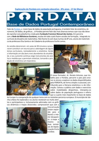 Exploração da Pordata em contexto educativo - 8ºs anos - 17 de Março
Falar da Pordata, a maior base de dados da população portuguesa, é também falar de estatística, de
números, de dados, de gráficos....A Pordata permte falar dos mais diversos temas e por isso não deixe
de espreitar esta plataforma criada pela Fundação Francisco Manuel dos Santos. Em parceria
com a Rede de Bibliotecas Escolares, escolas de todo o país fazem sessões de formação, integrada no
currículo da disciplina de matemática. Nós fizemo-lo com duas turmas do 8º ano, alunos de matemáti-
ca da professora Elsa Santos e de Cidadania da professora Cecília Lemos.
As sessões decorreram em aulas de 90 minutos e procu-
raram constituir um recurso para a abordagem de alguns
temas curriculares, nomeadamente a estatística. Sendo
a informação um dos bens mais abundantes da atualida-
de, o seu aumento contínuo exige instrumentos de aná-
lise e medida que a permitam sintetizar, tornando a pro-
dução de estatística um imperativo.
O nosso formador, dr. Renato Antunes, que tra-
balha para a Pordata, percorre o país para ensi-
nar os alunos a explorar os dados disponibilizados
pela PORDATA, de forma simples e acessível, con-
tribuindo para a literacia estatística e a de infor-
mação. Cativou o público com dados e exercícios
sobre modalidades desportivas, interpolou-os
sobre dados da população portuguesa e referiu
que a a parte mais importante na base de dados
da Europa é a comparação de qualquer tema com os restantes parceiros europeus. O município de Ida-
nha-a-Nova foi explorado e os alunos revelaram-se muito aten-
tos e participativos e, inclusivamente admirados com os gráfi-
cos dinâmicos e mapas distorcidos: comprovaram que com a
litoralização
(maior expan-
são para o
litoral) o inte-
rior desapare-
ce : o mapa e
mostra as
duas tentati-
vas de bipola-
rização:Porto
e Lisboa.
 