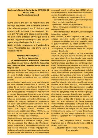 Jardim de Infância de Penha Garcia: REPENSAR AS
PEDAGOGIAS
(por Teresa Vasconcelos)
Numa altura em que os nascimentos em
Portugal assumem uma alarmante diminui-
ção, cabe-nos proporcionar à diminuta per-
centagem de meninos e meninas que nas-
cem em Portugal uma educação de qualida-
de, que forme cidadãos ativos que terão a
pesada carga de trabalhar para uma percen-
tagem alargada de população idosa.
Neste sentido convocamos a investigadora
Teresa Vasconcelos que nos alerta para a
necessidade de:
REPENSAR AS PEDAGOGIAS
(por Teresa Vasconcelos)
“(...) o desenvolvimento intelectual é fortalecido
quando as crianças têm oportunidades frequentes
para conversar sobre coisas que sejam importan-
tes para elas.”
As pesquisas dos anos 70 ensinaram-nos que se a
educação de infância (0-6 anos) não for de qualida-
de causa limitado impacto no desenvolvimento
ulterior da criança, tornando-se uma oportunidade
perdida.
Apesar do claro investimento neste nível educativo
em anos recentes, continuamos a constatar, na
prática de um número significativo de jardins de
infância, modelos não construtivistas de aprendiza-
gem, num suceder de atividades que não implicam
as mentes das crianças. Ocupa-se o seu precioso
tempo com a elaboração de tarefas mecânicas,
fichas pré-concebidas e sem sentido. O mercado foi
invadido de materiais pedagógicos, organizados
“de acordo com as Orientações Curriculares para a
Educação Pré-Escolar”, mas que estimulam apenas
aquilo que alguns autores apelidam de
“competências académicas” (Katz, 2004)1, isto é,
indutoras de uma aprendizagem mecânica e não
construída da literacia e da numeracia.
Neste contexto, e salientando que corremos o ris-
co de “desbaratar as mentes das crianças”, subli-
nho a necessidade de a educação de infância pro-
mover claramente o desenvolvimento intelectual
das crianças através do recurso a linguagens múl-
tiplas e englobando não apenas os conhecimentos
e capacidades, mas também a sua sensibilidade
emocional, moral e estética. Katz (2004)¹ afirma
que as experiências de carácter intelectual fortale-
cem as disposições inatas das crianças em:
- fazer sentido da sua própria experiência:
- - colocar hipóteses, analisar, elaborar conjeturas;
- fazer previsões e verificá-las;
- persistir na resolução de problemas;
- tomar iniciativas e ser responsável pelo que se
conseguiu fazer;
-- antecipar os desejos dos outros, as suas reações
(disposições sociais).
Pelo contrário, e ainda segundo Katz (2004), o
enfoque académico incide em matérias que:
- requerem cuidadosa instrução, repetição, práti-
ca que pode ser certa ou errada, correta ou incor-
reta, até se conseguir um completo domínio;
- não podem ser aprendidas através de um pro-
cesso de descoberta.
Neste caso, há uma exigência de que as crianças
assumam um papel passivo, recetivo, em vez de
um papel ativo. Ora a investigação mais recente
tem demonstrado que o desenvolvimento intelec-
tual é fortalecido quando as crianças têm oportuni-
dades frequentes para conversar sobre coisas que
sejam importantes para elas. Neste sentido insiste-
se numa necessidade de metodologias de trabalho
ativas, construtivistas, que impliquem a criança em
processos de investigação, tais como o trabalho de
projeto. A melhor forma de estimular o desenvolvi-
mento intelectual das crianças é colocar-lhes inter-
rogações, situações dilemáticas, problemas, possi-
bilidade de escolhas múltiplas, oportunidade de
frutuosas discussões, não proporcionando soluções
uniformes ou estandardizadas tais como as que são
colocadas por grande parte dos materiais pedagó-
gicos que se encontram disponíveis no mercado.
Com o apoio atento do educador, as crianças tor-
nam-se competentes, isto é, capazes de saberem
fazer em ação, utilizando de forma integrada
conhecimentos, capacidades e atitudes. Cabe aos
profissionais de educação, dentro deste quadro de
ideias, encontrar estratégias para as tornar seres
intelectualmente alerta, com vontade de conhecer
o mundo e com uma inesgotável sede de continuar
sempre a aprender. Não desperdicemos as suas
mentes!
¹Katz, L. (2004) Perspetivas sobre a Qualidade de
Programas para a Infância. Conferência na ESE de
Lisboa. 16-10-2004.
A educadora de infância de Penha Garcia,
Graça Monteiro
 