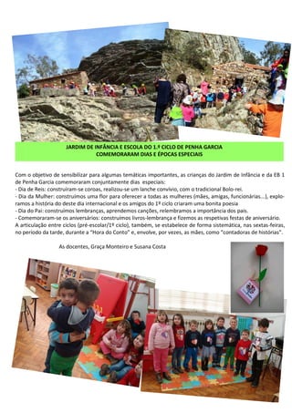 Com o objetivo de sensibilizar para algumas temáticas importantes, as crianças do Jardim de Infância e da EB 1
de Penha Garcia comemoraram conjuntamente dias especiais:
- Dia de Reis: construíram-se coroas, realizou-se um lanche convívio, com o tradicional Bolo-rei.
- Dia da Mulher: construímos uma flor para oferecer a todas as mulheres (mães, amigas, funcionárias...), explo-
ramos a história do deste dia internacional e os amigos do 1º ciclo criaram uma bonita poesia
- Dia do Pai: construímos lembranças, aprendemos canções, relembramos a importância dos pais.
- Comemoraram-se os aniversários: construímos livros-lembrança e fizemos as respetivas festas de aniversário.
A articulação entre ciclos (pré-escolar/1º ciclo), também, se estabelece de forma sistemática, nas sextas-feiras,
no período da tarde, durante a “Hora do Conto” e, envolve, por vezes, as mães, como “contadoras de histórias”.
As docentes, Graça Monteiro e Susana Costa
JARDIM DE INFÂNCIA E ESCOLA DO 1.º CICLO DE PENHA GARCIA
COMEMORARAM DIAS E ÉPOCAS ESPECIAIS
 