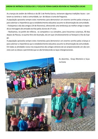 As crianças do Jardim de Infância e da EB 1 de Penha Garcia, reviveram algumas tradições locais:- can-
taram as Janeiras a toda a comunidade, Lar de Idosos e Junta de freguesia.
A população aproveita sempre estes momentos para demonstrar um enorme carinho pelas crianças e
para valorizar a importância que o estabelecimento educativo assume na dinamização da comunidade.
- Festejamos o dia dos amigos (14 de fevereiro), oferecendo uma lembrança ao melhor amigo e expon-
do as mensagens de amizade escritas pelos alunos do 1º ciclo.
- Realizamos, no jardim de infância, os compadres e as comadres, para trocarmos surpresas, 40 dias
depois da Páscoa, na quinta-feira de Ascenção, dia em que simultaneamente se festejará o Dia da Espi-
ga.
A população aproveita sempre estes momentos para demonstrar um enorme carinho pelas crianças e
para valorizar a importância que o estabelecimento educativo assume na dinamização da comunidade.
Em todas as atividades nunca nos esquecemos dos amigos séniores do Lar proporcionando um são con-
vívio com os idosos e permitindo que se vão fortalecendo os laços intergeracionais.
As docentes, Graça Monteiro e Susa-
na Costa
JARDIM DE INFÂNCIA E ESCOLA DO 1.º CICLO DE PENHA GARCIA REVIVEM AS TRADIÇÕES LOCAIS
 