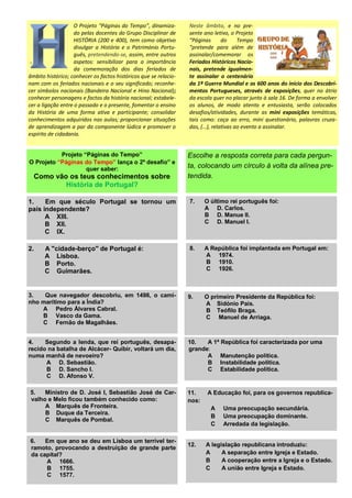 O Projeto “Páginas do Tempo”, dinamiza-
do pelas docentes do Grupo Disciplinar de
HISTÓRIA (200 e 400), tem como objetivo
divulgar a História e o Património Portu-
guês, pretendendo-se, assim, entre outros
aspetos: sensibilizar para a importância
da comemoração dos dias feriados de
âmbito histórico; conhecer os factos históricos que se relacio-
nam com os feriados nacionais e o seu significado; reconhe-
cer símbolos nacionais (Bandeira Nacional e Hino Nacional);
conhecer personagens e factos da história nacional; estabele-
cer a ligação entre o passado e o presente, fomentar o ensino
da História de uma forma ativa e participante; consolidar
conhecimentos adquiridos nas aulas; proporcionar situações
de aprendizagem a par da componente lúdica e promover o
espírito de cidadania.
Neste âmbito, e no pre-
sente ano letivo, o Projeto
“Páginas do Tempo
“pretende para além de
assinalar/comemorar os
Feriados Históricos Nacio-
nais, pretende igualmen-
te assinalar o centenário
da 1ª Guerra Mundial e os 600 anos do início dos Descobri-
mentos Portugueses, através de exposições, quer no átrio
da escola quer no placar junto à sala 16. De forma a envolver
os alunos, de modo atento e entusiasta, serão colocados
desafios/atividades, durante as mini exposições temáticas,
tais como: caça ao erro, mini questionário, palavras cruza-
das, (…), relativas ao evento a assinalar.
Projeto “Páginas do Tempo”
O Projeto “Páginas do Tempo” lança o 2º desafio” e
quer saber:
Como vão os teus conhecimentos sobre
História de Portugal?
Escolhe a resposta correta para cada pergun-
ta, colocando um círculo à volta da alínea pre-
tendida.
1. Em que século Portugal se tornou um
país independente?
A XIII.
B XII.
C IX.
7. O último rei português foi:
A D. Carlos.
B D. Manue lI.
C D. Manuel I.
2. A "cidade-berço" de Portugal é:
A Lisboa.
B Porto.
C Guimarães.
3. Que navegador descobriu, em 1498, o cami-
nho marítimo para a Índia?
A Pedro Álvares Cabral.
B Vasco da Gama.
C Fernão de Magalhães.
6. Em que ano se deu em Lisboa um terrível ter-
ramoto, provocando a destruição de grande parte
da capital?
A 1666.
B 1755.
C 1577.
5. Ministro de D. José I, Sebastião José de Car-
valho e Melo ficou também conhecido como:
A Marquês de Fronteira.
B Duque da Terceira.
C Marquês de Pombal.
4. Segundo a lenda, que rei português, desapa-
recido na batalha de Alcácer- Quibir, voltará um dia,
numa manhã de nevoeiro?
A D. Sebastião.
B D. Sancho I.
C D. Afonso V.
8. A República foi implantada em Portugal em:
A 1974.
B 1910.
C 1926.
9. O primeiro Presidente da República foi:
A Sidónio Pais.
B Teófilo Braga.
C Manuel de Arriaga.
10. A 1ª República foi caracterizada por uma
grande:
A Manutenção política.
B Instabilidade política.
C Estabilidade política.
11. A Educação foi, para os governos republica-
nos:
A Uma preocupação secundária.
B Uma preocupação dominante.
C Arredada da legislação.
12. A legislação republicana introduziu:
A A separação entre Igreja e Estado.
B A cooperação entre a Igreja e o Estado.
C A união entre Igreja e Estado.
 