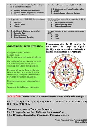 SOLUÇÕES: Como vão os teus conhecimentos sobre História de Portugal?
1-B; 2-C; 3- B; 4- A; 5- C; 6- B; 7-B; 8- B; 9- C; 10-B; 11- B; 12-A; 13-B; 14-B;
15-C; 16-A; 17-B; 18-A
8 respostas certas- Tens que te aplicar.
9 a 15 respostas certas- Estás no bom caminho.
16 a 18 respostas certas- Parabéns! Continua assim.
Projeto “Páginas do Tempo”, março de 2015
Maria José Faria
13. Os motivos que levaram Portugal a participar
na 1ª Guerra Mundial foram:
A Garantir a independência nacional.
B Garantir a posse das colónias africanas.
C Dar emprego aos militares.
17. Como ficou conhecida a revolução de 25 de
Abril de 1974?
A Revolução da Liberdade.
B Revolução dos Cravos.
C Revolução das Rosas.
18. Em que ano é que Portugal entrou para a
CEE?
A 1986.
B 1991.
C 1981.
14. O período entre 1910-1926 ficou conhecido
por:
A República.
B Ditadura Militar.
C Ditadura.
15. O substituto de Salazar no governo foi:
A Salgueiro Maia.
B Marcelo Caetano.
C Otelo Saraiva de Carvalho.
16. Quem foi responsável pelo 25 de Abril?
A O Movimento das Forças Armadas - MFA.
B A PIDE.
C António Salazar e Marcello Caetano.
Navegámos para Oriente…
Navegámos para Oriente ―
A longa costa
Era de um verde espesso e sonolento
Um verde imóvel sob o nenhum vento
Até à branca praia cor de rosas
Tocada pelas águas transparentes
Então surgiram as ilhas luminosas
De um azul tão puro e tão violento
Que excedia o fulgor do firmamento
Navegado por garças milagrosas
E extinguiram-se em nós memória e
tempo
Sophia de Mello Breyner Andresen
Rosa-dos-ventos de 32 pontos de
uma carta de Jorge de Aguiar
(1492), a carta náutica assinada e
datada mais antiga de Portugal
 