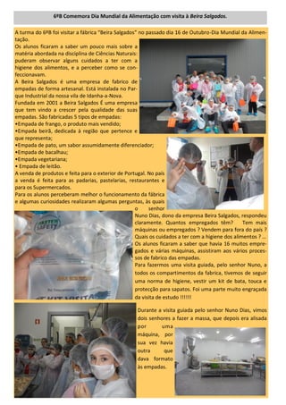 A turma do 6ºB foi visitar a fábrica “Beira Salgados” no passado dia 16 de Outubro-Dia Mundial da Alimen-
tação.
Os alunos ficaram a saber um pouco mais sobre a
matéria abordada na disciplina de Ciências Naturais:
puderam observar alguns cuidados a ter com a
higiene dos alimentos, e a perceber como se con-
feccionavam.
A Beira Salgados é uma empresa de fabrico de
empadas de forma artesanal. Está instalada no Par-
que Industrial da nossa vila de Idanha-a-Nova.
Fundada em 2001 a Beira Salgados É uma empresa
que tem vindo a crescer pela qualidade das suas
empadas. São fabricadas 5 tipos de empadas:
•Empada de frango, o produto mais vendido;
•Empada beirã, dedicada à região que pertence e
que representa;
•Empada de pato, um sabor assumidamente diferenciador;
•Empada de bacalhau;
•Empada vegetariana;
• Empada de leitão.
A venda de produtos e feita para o exterior de Portugal. No país
a venda é feita para as padarias, pastelarias, restaurantes e
para os Supermercados.
Para os alunos perceberam melhor o funcionamento da fábrica
e algumas curiosidades realizaram algumas perguntas, às quais
o senhor
Nuno Dias, dono da empresa Beira Salgados, respondeu
claramente. Quantos empregados têm? Tem mais
máquinas ou empregados ? Vendem para fora do país ?
Quais os cuidados a ter com a higiene dos alimentos ? …
Os alunos ficaram a saber que havia 16 muitos empre-
gados e várias máquinas, assistiram aos vários proces-
sos de fabrico das empadas.
Para fazermos uma visita guiada, pelo senhor Nuno, a
todos os compartimentos da fabrica, tivemos de seguir
uma norma de higiene, vestir um kit de bata, touca e
protecção para sapatos. Foi uma parte muito engraçada
da visita de estudo !!!!!!
Durante a visita guiada pelo senhor Nuno Dias, vimos
dois senhores a fazer a massa, que depois era alisada
por uma
máquina, por
sua vez havia
outra que
dava formato
às empadas.
6ºB Comemora Dia Mundial da Alimentação com visita à Beira Salgados.
 