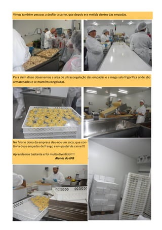 No final o dono da empresa deu-nos um saco, que continha duas empadas de frango e um
pastel de carne!!!
Aprendemos bastante e foi muito divertido!!!!
Alunos do 6ºB
Para além disso observamos a arca de ultracongelação das empadas e a mega sala frigorífica onde são
armazenadas e se mantêm congeladas.
No final o dono da empresa deu-nos um saco, que con-
tinha duas empadas de frango e um pastel de carne!!!
Aprendemos bastante e foi muito divertido!!!!
Alunos do 6ºB
Vimos também pessoas a desfiar a carne, que depois era metida dentro das empadas.
 