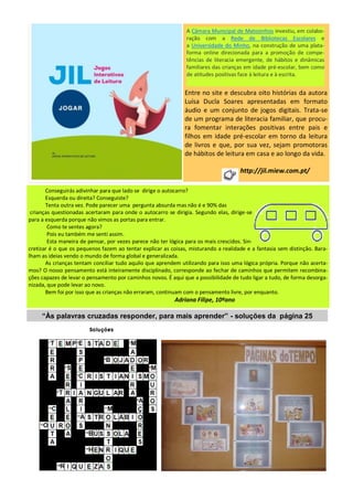 Entre no site e descubra oito histórias da autora
Luísa Ducla Soares apresentadas em formato
áudio e um conjunto de jogos digitais. Trata-se
de um programa de literacia familiar, que procu-
ra fomentar interações positivas entre pais e
filhos em idade pré-escolar em torno da leitura
de livros e que, por sua vez, sejam promotoras
de hábitos de leitura em casa e ao longo da vida.
http://jil.miew.com.pt/
A Câmara Municipal de Matosinhos investiu, em colabo-
ração com a Rede de Bibliotecas Escolares e
a Universidade do Minho, na construção de uma plata-
forma online direcionada para a promoção de compe-
tências de literacia emergente, de hábitos e dinâmicas
familiares das crianças em idade pré-escolar, bem como
de atitudes positivas face à leitura e à escrita.
Conseguirás adivinhar para que lado se dirige o autocarro?
Esquerda ou direita? Conseguiste?
Tenta outra vez. Pode parecer uma pergunta absurda mas não é e 90% das
crianças questionadas acertaram para onde o autocarro se dirigia. Segundo elas, dirige-se
para a esquerda porque não vimos as portas para entrar.
Como te sentes agora?
Pois eu também me senti assim.
Esta maneira de pensar, por vezes parece não ter lógica para os mais crescidos. Sin-
cretizar é o que os pequenos fazem ao tentar explicar as coisas, misturando a realidade e a fantasia sem distinção. Bara-
lham as ideias vendo o mundo de forma global e generalizada.
As crianças tentam conciliar tudo aquilo que aprendem utilizando para isso uma lógica própria. Porque não acerta-
mos? O nosso pensamento está inteiramente disciplinado, corresponde ao fechar de caminhos que permitem recombina-
ções capazes de levar o pensamento por caminhos novos. É aqui que a possibilidade de tudo ligar a tudo, de forma desorga-
nizada, que pode levar ao novo.
Bem foi por isso que as crianças não erraram, continuam com o pensamento livre, por enquanto.
Adriana Filipe, 10ºano
“Às palavras cruzadas responder, para mais aprender” - soluções da página 25
 