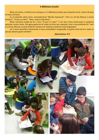 A Biblioteca Escolar
Neste ano letivo, a minha turma começou a ir à Biblioteca Escolar para requisitar livros. Vamos de duas
em duas semanas.
Eu já requisitei vários livros, nomeadamente “Missão Impossível”, “Vem aí o Zé das Moscas e outras
histórias”, “O que é a vida?”, “Rosa, minha irmão Rosa”…
Neste momento acabei de ler o livro “O que é a vida?”. É um livro muito interessante e podemos
aprender muitas coisas. Até agora gostei de ler todos os livros que requisitei, mas o meu preferido foi “Vem
aí o Zé das Moscas e outras histórias” porque tem histórias e poemas muito engraçados.
Ler é muito divertido e desenvolve a nossa criatividade e imaginação. Eu gosto muito de ler e todas as
pessoas deviam gostar também!
Diana Ramos, 4º E
 