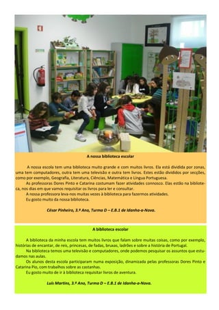 A nossa biblioteca escolar
A nossa escola tem uma biblioteca muito grande e com muitos livros. Ela está dividida por zonas,
uma tem computadores, outra tem uma televisão e outra tem livros. Estes estão divididos por secções,
como por exemplo, Geografia, Literatura, Ciências, Matemática e Língua Portuguesa.
As professoras Dores Pinto e Catarina costumam fazer atividades connosco. Elas estão na bibliote-
ca, nos dias em que vamos requisitar os livros para ler e consultar.
A nossa professora leva-nos muitas vezes à biblioteca para fazermos atividades.
Eu gosto muito da nossa biblioteca.
César Pinheiro, 3.º Ano, Turma D – E.B.1 de Idanha-a-Nova.
A biblioteca escolar
A biblioteca da minha escola tem muitos livros que falam sobre muitas coisas, como por exemplo,
histórias de encantar, de reis, princesas, de fadas, bruxas, ladrões e sobre a história de Portugal.
Na biblioteca temos uma televisão e computadores, onde podemos pesquisar os assuntos que estu-
damos nas aulas.
Os alunos desta escola participaram numa exposição, dinamizada pelas professoras Dores Pinto e
Catarina Pio, com trabalhos sobre as castanhas.
Eu gosto muito de ir à biblioteca requisitar livros de aventura.
Luís Martins, 3.º Ano, Turma D – E.B.1 de Idanha-a-Nova.
 