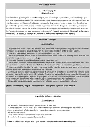 A sombra das jogadas
(Edwin Morgan)
Num dos contos que integram a série Mabinogion, dois reis inimigos jogam xadrez,ao mesmo tempo que
num vale próximo os seus exércitos lutam e se destroçam. Chegam mensageiros com notícias da batalha. Os
reis não parecem ouvi-los e, inclinados sobre o tabuleiro de prata, movem as peças de oiro. Descobre-se,
gradualmente, que as vicissitudes do combate seguem as vicissitudes do jogo. Ao entardecer, um dos reis
derruba o tabuleiro, porque lhe deram cheque mate. Pouco depois, um cavaleiro ensanguentado anuncia-
lhe: “o teu exército está em fuga, o teu reino está perdido.” (trad.do espanhol, in “Antologia de literatura
fantástica”, J. L. Borges, S. Ocampo e B. Casares—Tradução do espanhol: Mário Raposo)
O pintor e a paisagem
Anónimo chinês
Um pintor com muito talento foi enviado pelo imperador a uma província longínqua e desconhecida.
Tinha sido conquistada há pouco tempo. Fora-lhe atribuída a missão de pintar gentes e lugares.
O imperador desejava ter algum conhecimento daquelas províncias.
O pintor viajou muito. Visitou os locais mais remotos dos novos territórios, mas regressou à capital sem
uma única imagem; nem sequer um esboço.
O imperador ficou surpreendido e chegou mesmo a aborrecer-se.
O pintor pediu então que colocassem um enorme lençol numa parede do palácio. Representou nela o país
que acabara de percorrer. Terminado o trabalho, deu conhecimento ao imperador do que fizera.
O imperador decidiu visitá-lo. E o pintor, com uma varinha na mão, apontava para todos os recantos da
pintura, explicando pormenores: montanhas, rios, bosques…
O pintor, ao acabar a descrição, aproximou-se de uma vereda estreita que assomava no primeiro plano
da pintura e se perdia no horizonte. Os cortesãos ficaram com a sensação de que o corpo do pintor entrava
na vereda e avançava pouco a pouco na paisagem. Afastava-se; fazia-se mais pequeno. Perderam-no de
vista numa curva do caminho. Nesse instante, a paisagem desapareceu. A parede ficou nua.
O imperador e as pessoas que o acompanhavam voltaram aos seus aposentos em silêncio.
(Fonte: “Ciudad Seva”, blogue. Luís López Nieves. Tradução do espanhol: Mário Raposo)
O vendedor de lanças e escudos
Anónimo chinês
No reino de Chu, vivia um homem que vendia lanças e escudos.
- Os meus escudos são tão rijos – dizia com vaidade – que nenhuma lâmina os pode trespassar. As
minhas lanças são tão afiadas que não há resguardo em que não possam penetrar.
Alguém lhe perguntou:
- E se uma das tuas lanças embater num dos teus escudos?
O vendedor de lanças e escudos não respondeu.
(Fonte: “Ciudad Seva”, blogue. Luís López Nieves. Tradução do espanhol: Mário Raposo)
Três contos breves
 