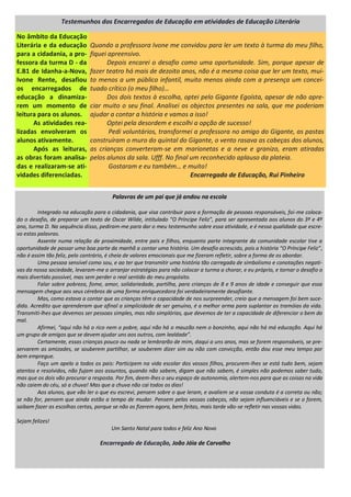 Palavras de um pai que já andou na escola
Integrado na educação para a cidadania, que visa contribuir para a formação de pessoas responsáveis, foi-me coloca-
do o desafio, de preparar um texto de Oscar Wilde, intitulado “O Príncipe Feliz”, para ser apresentada aos alunos do 3º e 4º
ano, turma D. Na sequência disso, pediram-me para dar o meu testemunho sobre essa atividade, e é nessa qualidade que escre-
vo estas palavras.
Assente numa relação de proximidade, entre pais e filhos, enquanto parte integrante da comunidade escolar tive a
oportunidade de passar uma boa parte da manhã a contar uma história. Um desafio acrescido, pois a história “O Príncipe Feliz”,
não é assim tão feliz, pelo contrário, é cheia de valores emocionais que me fizeram refletir, sobre a forma de os abordar.
Uma pessoa sensível como sou, e ao ter que transmitir uma história tão carregada de simbolismo e conotações negati-
vas da nossa sociedade, levaram-me a arranjar estratégias para não colocar a turma a chorar, e eu próprio, e tornar o desafio o
mais divertido possível, mas sem perder o real sentido do meu propósito.
Falar sobre pobreza, fome, amor, solidariedade, partilha, para crianças de 8 e 9 anos de idade e conseguir que essa
mensagem chegue aos seus cérebros de uma forma enriquecedora foi verdadeiramente desafiante.
Mas, como estava a contar que as crianças têm a capacidade de nos surpreender, creio que a mensagem foi bem suce-
dida. Acredito que aprenderam que afinal a simplicidade de ser genuíno, é a melhor arma para suplantar as tramóias da vida.
Transmiti-lhes que devemos ser pessoas simples, mas não simplórias, que devemos de ter a capacidade de diferenciar o bem do
mal.
Afirmei, “aqui não há o rico nem o pobre, aqui não há o mauzão nem o bonzinho, aqui não há má educação. Aqui há
um grupo de amigos que se devem ajudar uns aos outros, com lealdade”.
Certamente, essas crianças pouco ou nada se lembrarão de mim, daqui a uns anos, mas se forem responsáveis, se pre-
servarem as amizades, se souberem partilhar, se souberem dizer sim ou não com convicção, então dou esse meu tempo por
bem empregue.
Faço um apelo a todos os pais: Participem na vida escolar dos vossos filhos, procurem-lhes se está tudo bem, sejam
atentos e resolvidos, não fujam aos assuntos, quando não sabem, digam que não sabem, é simples não podemos saber tudo,
mas que os dois vão procurar a resposta. Por fim, deem-lhes o seu espaço de autonomia, alertem-nos para que as coisas na vida
não caiem do céu, só a chuva! Mas que a chuva não cai todos os dias!
Aos alunos, que vão ler o que eu escrevi, pensem sobre o que leram, e avaliem se a vossa conduta é a correta ou não;
se não for, pensem que ainda estão a tempo de mudar. Pensem pelas vossas cabeças, não sejam influenciáveis e se o forem,
saibam fazer as escolhas certas, porque se não as fizerem agora, bem feitas, mais tarde vão-se refletir nas vossas vidas.
Sejam felizes!
Um Santo Natal para todos e feliz Ano Novo
Encarregado de Educação, João Jóia de Carvalho
Quando a professora Ivone me convidou para ler um texto à turma do meu filho,
fiquei apreensivo.
Depois encarei o desafio como uma oportunidade. Sim, porque apesar de
fazer teatro há mais de dezoito anos, não é a mesma coisa que ler um texto, mui-
to menos a um público infantil, muito menos ainda com a presença um concei-
tuado crítico (o meu filho)…
Dos dois textos à escolha, optei pelo Gigante Egoísta, apesar de não apre-
ciar muito o seu final. Analisei os objectos presentes na sala, que me poderiam
ajudar a contar a história e vamos a isso!
Optei pela desordem e escolhi a opção de sucesso!
Pedi voluntários, transformei a professora no amigo do Gigante, as pastas
construíram o muro do quintal do Gigante, o vento rasava as cabeças dos alunos,
as crianças converteram-se em marionetas e a neve e granizo, eram atiradas
pelos alunos da sala. Ufff. No final um reconhecido aplauso da plateia.
Gostaram e eu também… e muito!
Encarregado de Educação, Rui Pinheiro
No âmbito da Educação
Literária e da educação
para a cidadania, a pro-
fessora da turma D - da
E.B1 de Idanha-a-Nova,
Ivone Rente, desafiou
os encarregados de
educação a dinamiza-
rem um momento de
leitura para os alunos.
As atividades rea-
lizadas envolveram os
alunos ativamente.
Após as leituras,
as obras foram analisa-
das e realizaram-se ati-
vidades diferenciadas.
Testemunhos dos Encarregados de Educação em atividades de Educação Literária
 
