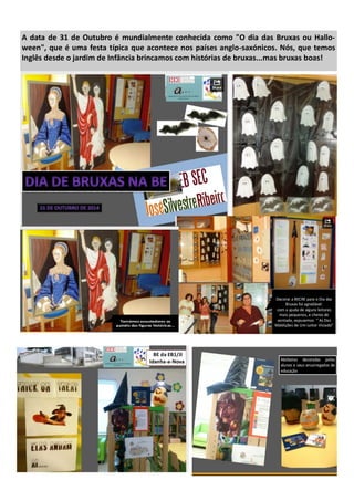 A data de 31 de Outubro é mundialmente conhecida como "O dia das Bruxas ou Hallo-
ween", que é uma festa típica que acontece nos países anglo-saxónicos. Nós, que temos
Inglês desde o jardim de Infância brincamos com histórias de bruxas...mas bruxas boas!
 