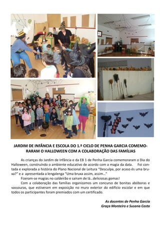 JARDIM DE INFÂNCIA E ESCOLA DO 1.º CICLO DE PENHA GARCIA COMEMO-
RARAM O HALLOWEEN COM A COLABORAÇÃO DAS FAMÍLIAS
As crianças do Jardim de Infância e da EB 1 de Penha Garcia comemoraram o Dia do
Halloween, construíndo o ambiente educativo de acordo com a magia da data. Foi con-
tada e explorada a história do Plano Nacional de Leitura “Desculpa, por acaso és uma bru-
xa?” e a apresentada a lengalenga “Uma bruxa assim, assim…”
Fizeram-se magias no caldeirão e saíram de lá…deliciosas gomas!
Com a colaboração das famílias organizamos um concurso de bonitas abóboras e
vassouras, que estiveram em exposição no muro exterior do edifício escolar e em que
todos os participantes foram premiados com um certificado.
As docentes de Penha Garcia
Graça Monteiro e Susana Costa
 