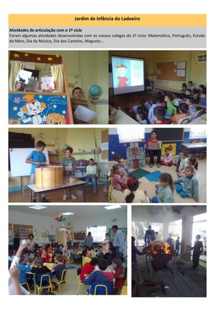 Jardim de Infância do Ladoeiro
Atividades de articulação com o 1º ciclo
Foram algumas atividades desenvolvidas com os nossos colegas do 1º ciclo: Matemática, Português, Estudo
do Meio, Dia da Música, Dia dos Castelos, Magusto…
 