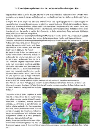 5º B participa na primeira saída de campo no âmbito do Projeto Rios
No passado dia 23 de Outubro de 2014, a turma do 5ºB, da Escola Básica e Secundária José Silvestre Ribei-
ro, realizou uma saída de campo ao Rio Ponsul, nas imediações de Idanha-a-Velha, no âmbito do Projeto
Rios.
O Projeto Rios é um projeto de educação ambiental que visa a participação social na conservação dos
espaços fluviais, procurando acompanhar os objetivos apresentados, na Década da Educação das Nações
Unidas para o Desenvolvimento Sustentável e contribuir para a implementação da Carta da Terra e da
Diretiva Quadro da Água. Pretende promover a curiosidade científica aplicando o método científico expe-
rimental, através da recolha e registo de informações e dados geográficos, físico-químicos, biológicos,
eventos históricos, sociais e etnográficos,
O Projeto Rios começou a ser implementado pelo Município de Idanha-a-Nova no Ano Letivo 2012/2013.
Participaram nesse ano, alunos de duas turmas do Agrupamento de Escolas José Silvestre Ribeiro .
O Projeto Rios começou a ser implementado pelo Município de Idanha-a-Nova no Ano Letivo 2012/2013.
Participaram nesse ano, alunos de duas tur-
mas do Agrupamento de Escolas José Silves-
tre Ribeiro de Idanha-a-Nova, que adotaram
dois troços de 500m, no Rio Ponsul.
No presente ano letivo, no mesmo rio, os
alunos continuaram o trabalho através da
participação de seis turmas, com um total
de seis troços, perfazendo 3Km de rio. A
cada turma foi lançado o desafio de partici-
pação num concurso de escultura, visando a
construção artística de uma árvore existente
no troço adotado. As esculturas serão reali-
zadas com materiais reutilizáveis e poste-
riormente expostas no Centro Cultural Raia-
no. Esta exposição será a etapa culminante
deste projeto, desenvolvido ao longo do ano
letivo 2014/2015, e onde serão atribuídos prémios aos três melhores trabalhos representados.
O rio Ponsul é um rio de Portugal, que percorre os concelhos Castelo Branco e de Idanha-a-Nova. É um
afluente da margem direita do rio Tejo. Delimita, a fronteira entre os concelhos de Castelo Branco e de
Vila Velha de Ródão, desaguando em Malpica
do Tejo.“
Chegámos ao local pelas 14h00min e andá-
mos até ao nosso troço do rio. Explorámos a
zona, observámos a vegetação local (espécies
autóctones e exóticas), animais (insectos,
anfíbios,…), património e características do
rio (cor, cheiro, poluição…) e fomos registan-
do o que íamos observando numa ficha de
campo em grupos de dois alunos. Estivemos
sempre acompanhados pelo professor Hugo,
o engenheiro Cardosa e a nossa professora
de Ciências Naturais, Helena Frias.
A saída de campo também tinha como objec-
tivo recolher lixo nas margens do rio. Para tal,
deram-nos luvas e sacos. O lixo recolhido era doméstico, como por exemplo, latas, plástico, fios, rolhas,
etc….
 