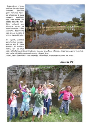Atravessámos o rio nas
poldras, que são pilares
alinhados, deixados
pelos romanos. Quan-
do chegámos à outra
margem, apadrinhá-
mos uma árvore, um
Lódão Bastardo, tam-
bém conhecida por
Ginginha- do-Rei, de
nome científico “Celtis
Australis”. Localmente
esta árvore também é
conhecida por Nicreiro.
De seguida, parámos
para lanchar e prosse-
guimos até à Ponte
Romana de Idanha-a-
Velha, que se situa
sobre o Rio Ponsul, onde continuámos a observar o rio, fauna e flora e a limpar as margens. Todos ficá-
mos muito admirados, porque vimos uma cobra de água.
Toda a turma gostou desta saída de campo e esperamos ansiosos pela próxima, em Maio.”
Alunos do 5º B
 