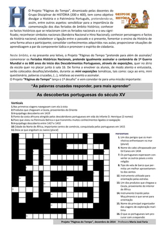 O Projeto “Páginas do Tempo”, dinamizado pelas docentes do
Grupo Disciplinar de HISTÓRIA (200 e 400), tem como objetivo
divulgar a História e o Património Português, pretendendo-se,
assim, entre outros aspetos: sensibilizar para a importância da
comemoração dos dias feriados de âmbito histórico; conhecer
os factos históricos que se relacionam com os feriados nacionais e o seu signi-
ficado; reconhecer símbolos nacionais (Bandeira Nacional e Hino Nacional); conhecer personagens e factos
da história nacional; estabelecer a ligação entre o passado e o presente, fomentar o ensino da História de
uma forma ativa e participante; consolidar conhecimentos adquiridos nas aulas; proporcionar situações de
aprendizagem a par da componente lúdica e promover o espírito de cidadania.
Neste âmbito, e no presente ano letivo, o Projeto “Páginas do Tempo “pretende para além de assinalar/
comemorar os Feriados Históricos Nacionais, pretende igualmente assinalar o centenário da 1ª Guerra
Mundial e os 600 anos do início dos Descobrimentos Portugueses, através de exposições, quer no átrio
da escola quer no placar junto à sala 16. De forma a envolver os alunos, de modo atento e entusiasta,
serão colocados desafios/atividades, durante as mini exposições temáticas, tais como: caça ao erro, mini
questionário, palavras cruzadas, (…), relativas ao evento a assinalar.
O Projeto “Páginas do Tempo” lança o 1º desafio” e vem convidar-te para uma missão importante:
As descobertas portuguesas do século XV
1 2 3
4
5 6
7
8
9
10 11
12
13
14
15
16
Horizontais
1. Um dos perigos que os mari-
nheiros enfrentavam no mar
(plural)
4. Nome do cabo ultrapassado por
Gil Eanes em 1434
7. Os portugueses esperavam con-
verter os outros povos a esta
religião
8. Tipo de vela de barco que per-
mitia um melhor aproveitamen-
to dos ventos
12. Instrumento utilizado para
orientação pelas estrelas
13. Um dos produtos que chegava a
Ceuta, proveniente do interior
de África
14. Instrumento trazido pelos
Muçulmanos e que serve para
orientação
15. Nome do principal organizador
das viagens de exploração marí-
tima
16. O que os portugueses iam pro-
curar com a expansão
“Às palavras cruzadas responder, para mais aprender”
Verticais
1.Nas primeiras viagens navegavam com ela à vista
2.Produtos que chegavam a Ceuta, provenientes do Oriente
3.Arquipélago descoberto em 1419
5.Ponto da costa africana atingido pelos descobridores portugueses em vida do Infante D. Henrique (2 nomes)
6.Povo que viveu na Península Ibérica e que transmitiu muitos conhecimentos ligados à navegação
9.Arquipélago descoberto entre 1427 e 1432
10.Cidade do Norte de África, importante centro de comércio, conquistada pelos portugueses em 1415
11.Dizia-se que engoliam os navios (plural)
Projeto “Páginas do Tempo”, dezembro de 2014 Profesora Maria José Faria
 