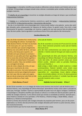 A Arqueologia é a disciplina científica que estuda as diferentes culturas desde a pré-história até ao nos-
so tempo. A Arqueologia consegue estudar estas culturas e sociedades pelas variadas análises dos seus
vestígios materiais.
O trabalho de um arqueológo é encontrar os vestígios deixados ao longo do tempo e que constituem
osdocumentos históricos.
A História ou o conhecimento histórico constrói-se a partir de fontes – oudocumentos históricos.
Estes poderão serdocumentos escritos e documentos não escritos.
No dia 12 de Novembro uma arqueológa veio à nossa escola realizar uma palestra acerca dos vestí-
gios deixados pelos antepassados da freguesia de Idanha-a-Nova. Eu gostei muito. Para mim o mais
interessante foi quando a arqueológa nos mostrou a agulha de osso que parecia feita de plástico por
estar tão bem polida. Queria agradecer à professora Dores Pinto pela palestra tão interessante.
Carolina Moreira, 5ºA
Uma aula de história
Dia 20 de novembro as turmas de 4º ano da E.B.1 de Ida-
nha-a- Nova estiveram presentes numa aula de história.
Esta aula serviu
para dar mais conhecimentos aos alunos que em breve
saberão a história toda de Portugal com todos os porme-
nores.
Esta apresentação foi feita pela Doutora Patrícia, uma
arqueóloga da Câmara Municipal. Foi uma apresentação
muito bem feita. Os alunos ouviram coisas que nunca
tinham ouvido, falaram sobre os períodos históricos,
como a pré-história, a
idade antiga, a idade média, a idade moderna e a idade
contemporânea. Falaram também como viviam esses
povos e como foram evoluindo. A Doutora Patrícia, como
especialista em arqueologia, trouxe objetos antigos,
alguns encontrados debaixo de terra. Os alunos gostaram
muito, agradecendo à senhora. A verdade é que deu para
aprender bastante sobre a nossa
história.
Mafalda Correia Fernandes 4ºAno E
Hoje, dia 20 de novembro foi à minha turma
uma arqueóloga da câmara municipal cha-
mada doutora Patrícia. Foi falar-nos da histó-
ria do nosso país, em que nos mostrou
vários utensílios que usavam antigamente.
Mostrou-nos uma colher de ferro, com que
se comia, uma lança para caçarem, um
machado com que cortavam os animais e
retiravam as suas peles para fazer agasalhos.
Com os ossos dos animais faziam agulhas e
com a lã bem enrolada faziam linhas para
cozerem as peles. Falou-nos também como
era a contagem do tempo
antes de cristo e depois de cristo, em que
disse que o nascimento de cristo
inha sido no ano zero. Com este testemunho
da doutora concluí que antigamente passa-
vam mal e que não era nada como agora,
hoje em dia já compramos tudo feito; já não
é preciso andarmos a fazer nada.
Pedro Ramos, 4º ano E
No dia 20 de novembro, eu e os colegas da minha turma tivemos uma incrível aula de história com a
Doutora Patrícia, uma arqueóloga da Câmara Municipal. Aprendemos muitas coisas sobre o passado do
nosso país, Portugal. Também tivemos a oportunidade de poder tocar em alguns vestígios e artefactos
A arqueologia é a disciplina científica que estuda as culturas e os modos de vida do passado a partir da
análise de vestígios materiais. É uma ciência social que estuda as sociedades já extintas. Aprendi que a
nossa história se divide em cinco períodos: a Pré-História, a História Antiga, a Idade Média, a Época
Moderna e a História Contemporânea.
Existem as fontes documentais (são vestígios deixados de propósito pelo homem, para um dia serem
explorados) e as fontes não documentais (são vestígios deixados pelo homem ou pela natureza, deixa-
dos involuntariamente).
A aula de história que tive foi muito divertida e aprendi muitas coisas.
Diana Ramos 4º E
 