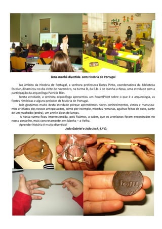 Uma manhã divertida com História de Portugal
No âmbito da História de Portugal, a senhora professora Dores Pinto, coordenadora da Biblioteca
Escolar, dinamizou no dia vinte de novembro, na turma D, da E.B. 1 de Idanha-a-Nova, uma atividade com a
participação da arqueóloga Patricia Dias.
Nesta atividade, a senhora arqueóloga apresentou um PowerPoint sobre o que é a arqueologia, as
fontes históricas e alguns períodos da história de Portugal.
Nós gostámos muito desta atividade porque aprendemos novos conhecimentos, vimos e manusea-
mos artefatos dos nossos antepassados, como por exemplo, moedas romanas, agulhas feitas de osso, parte
de um machado (pedra), um anel e bicos de lanças.
A nossa turma ficou impressionada, pois ficámos, a saber, que os artefactos foram encontrados no
nosso concelho, mais concretamente, em Idanha – a-Velha.
Aprender história é muito divertido!
João Gabriel e João José, 4.º D.
 