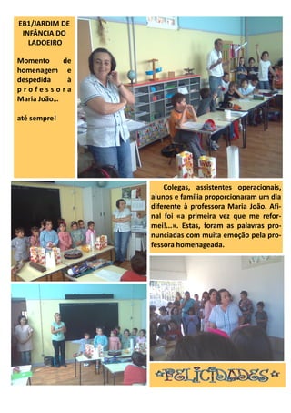 EB1/JARDIM DE
INFÂNCIA DO
LADOEIRO
Momento de
homenagem e
despedida à
p r o f e s s o r a
Maria João…
até sempre!
Colegas, assistentes operacionais,
alunos e família proporcionaram um dia
diferente à professora Maria João. Afi-
nal foi «a primeira vez que me refor-
mei!...». Estas, foram as palavras pro-
nunciadas com muita emoção pela pro-
fessora homenageada.
 