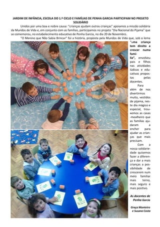 JARDIM DE INFÂNCIA, ESCOLA DO 1.º CICLO E FAMÍLIAS DE PENHA GARCIA PARTICIPAM NO PROJETO
SOLIDÁRIO
Unidos por uma boa e nobre causa: “crianças ajudam outras crianças” apoiamos a missão solidária
da Mundos de Vida e, em conjunto com as famílias, participamos no projeto "Dia Nacional do Pijama" que
se comemorou, no estabelecimento educativo de Penha Garcia, no dia 20 de Novembro.
"O Menino que Não Sabia Brincar" foi a história, proposta pela Mundos de Vida que, sob o lema
“uma criança
tem direito a
crescer numa
famí-
lia”, envolveu
pais e filhos
nas atividades
lúdicas e edu-
cativas propos-
tas pelas
docentes.
Para
além de nos
divertirmos
muito, vestidos
de pijama, nes-
te dia mágico e
especial, trou-
xemos as casas
-mealheiro que
as famílias aju-
daram a
encher para
ajudar as crian-
ças que mais
precisam.
Com a
nossa solidarie-
dade quisemos
fazer a diferen-
ça e dar a mais
crianças a pos-
sibilidade de
crescerem num
meio familiar
mais terno,
mais seguro e
mais positivo.
As docentes de
Penha Garcia
Graça Monteiro
e Susana Costa
 