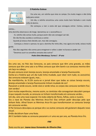 Era uma vez, no País das Cenouras, os pais cenoura que têm uma gravata, as mães
cenoura que têm uma saia e os filhos cenoura que têm boné e as cenouras menina têm
um laço na cabeça.
Os pais cenoura eram laranja escuro, laranja amarelado e laranja fluorescente.
Conta-se a história que um dia tudo tinha mudado, quer dizer nem tudo; os acessórios
das cenouras estavam iguais, mas…
De manhãzinha, às 9:15h ouviu-se o jornal dizer que todas as coisas laranja escuro,
laranja amarelado e laranja fluorescente tinham mudado de cor!
Passaram a verde escuro, verde claro e verde relva; os corpos das cenouras também fica-
ram verdes!
Com muitas experiências, mesmo assim, os cientistas não conseguiram descobrir porque
é que naquele mundo, as cenouras se tinham transformado em cenouras verdes…
Um dia, veio uma nave espacial. Era toda coberta de flores, folhas, cores e nuvens.
Era a nave do Planeta das Meninas Arco-Íris! Elas vinham pedir desculpa pelo que
tinham feito. Afinal foram as Meninas Arco-Íris que transformaram as cenouras laranja
em cenouras verdes.
O Pai Cenoura desculpou-as porque ele e as outras cenouras até gostaram daquele novo
visual.
Então decidiram fazer uma festa.
Ah! E também todas as cenouras passaram a ir uma vez por ano, ao Planeta Arco-Íris.
FIM
Texto escrito por: Joana Jesus Fernandes de Oliveira Dias
O Ratinho Guloso
Era uma vez, um ratinho que vivia no campo. Era muito magro e não tinha
nada para comer.
Um dia, o ratinho encontrou uma cesta muito bem fechada e com muito
milho lá dentro.
Ele começou a roer a cesta até que conseguiu entrar. Comeu, comeu e
comeu…
Uma doninha observava-o de longe. Aproximou-se e aconselhou-o:
- Ei, ratinho não comas muito, porque assim não vais conseguir sair daí.
Ele não lhe deu ouvidos e continuou a comer.
Quando já estava cheio decidiu sair, mas não conseguiu.
Começou a chorar e pensou no que a doninha lhe tinha dito, mas agora era tarde, estava muito
gordo.
Nos dias seguintes não comeu para emagrecer e voltar a caber no buraco e poder sair.
“Devemos ouvir os conselhos sensatos dos outros”
Pedro Dinis Mendonça, Turma C - 3º ano
 