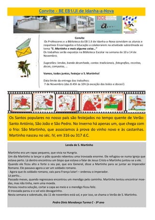 Convite - BE EB1/JI de Idanha-a-Nova
Os Santos populares no nosso país são festejados no tempo quente de Verão:
Santo António, São João e São Pedro. No Inverno há apenas um, que chega com
o frio: São Martinho, que associamos à prova do vinho novo e às castanhas.
Martinho nasceu no séc. IV, em 316 ou 317 d.C.
Lenda de S. Martinho
Martinho era um rapaz pequeno, que vivia na Hungria.
Um dia Martinho ia lançar o pião quando rebentou uma trovoada enorme. Ele refugiou-se numa Igreja que
estava perto. Lá dentro encontrou um bispo que estava a falar de Jesus Cristo e Martinho juntou-se a ele.
Quando ele ficou alto e forte o seu pai, que era General, disse a Martinho para se juntar ao Imperador
Romano. Ele passava agora a ser um soldado romano.
- Agora que és soldado romano, vais para França lutar! – ordenou o imperador.
Lá partiu…
Passado meses, quando regressava encontrou um mendigo pelo caminho. Martinho tentou encontrar moe-
das, mas não tinha, nem uma moeda.
Pensou noutra solução, cortar a capa ao meio e o mendigo ficou feliz.
A trovoada parou e o sol veio devagarinho.
Nesta semana e sobretudo, dia 11 de novembro está sol, e por isso, se chama o Verão de S. Martinho.
Pedro Dinis Mendonça Turma C - 3º ano
 