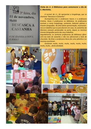 Visita do J.I. à Biblioteca para comemorar o dia de
S. Martinho.
A turma1 do J.I., foi apresentar a lengalenga, que se
chamava “Descasca a Castanha”.
Acompanhou-nos a professora Isaura e a professora
Cristina. Havia 3 professoras na biblioteca. As professoras
ouviram a nossa lengalenga, cantaram, bateram palmas e
tiraram fotografias. No final desta apresentação, mostraram-
nos os trabalhos que os pais fizeram em casa. As castanhas da
Mariana estavam penduradas na porta, depois os meninos
tiraram fotografias perto dos seus trabalhos.
Seguidamente, as senhoras professoras da biblioteca ofere-
cem-nos bolo de castanha e não nos ofereceram o bolo de
chocolate. No final, a professora Dores fez uma adivinha e os
meninos acertaram.
Gostaram muito, muito, muito, muito, muito, muito,
muito, muito….desta atividade.
 