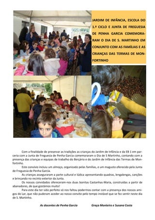 Com a finalidade de preservar as tradições as crianças do Jardim de Infância e da EB 1 em par-
ceria com a Junta de Freguesia de Penha Garcia comemoraram o Dia de S Martinho, contando com a
presença das crianças e equipas de trabalho do Berçário e do Jardim de Infância das Termas de Mon-
fortinho.
Este convívio incluiu um almoço, organizado pelas famílias, e um magusto oferecido pela Junta
de Freguesia de Penha Garcia.
As crianças asseguraram a parte cultural e lúdica apresentando quadras, lengalengas, canções
e brincando no recinto exterior da Junta.
Os nossos convidados ofereceram-nos duas bonitas Castanhas-Maria, construídas a partir de
abanadores, de que gostámos muito!
Para este dia ter sido perfeito só nos faltou podermos contar com a presença dos nossos ami-
gos do Lar, que não puderam aceder ao nosso convite pelo tempo instável que se fez sentir neste dia
de S. Martinho.
As docentes de Penha Garcia Graça Monteiro e Susana Costa
JARDIM DE INFÂNCIA, ESCOLA DO
1.º CICLO E JUNTA DE FREGUESIA
DE PENHA GARCIA COMEMORA-
RAM O DIA DE S. MARTINHO EM
CONJUNTO COM AS FAMÍLIAS E AS
CRIANÇAS DAS TERMAS DE MON-
FORTINHO
 