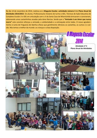 No dia 14 de novembro de 2014, realizou-se o Magusto Escolar, actividade número 3 do Plano Anual de
Atividades 2014/2015. Os alunos, Professoras/es titulares de turma e AEC, Técnicas de Ação Educativa do
Complexo Escolar JI e EB1 em articulação com o JI da Santa Casa de Misericórdia brincaram e conviveram,
saboreando umas castanhinhas assadas pela dona Narcisa. Sendo que a “Amizade é um Amor que nunca
morre” este convívio reforçou a amizade, a solidariedade e a entreajuda entre todos. O nosso agradeci-
mento à Junta de Freguesia de Idanha-a-Nova que gentilmente ofereceu as castanhas, os sumos e o car-
vão. Nós temos o melhor do mundo: as crianças e a boa disposição.
Atividade nº 3
Plano Anual de Atividades
 