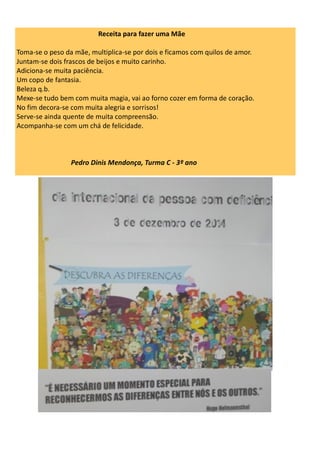 Receita para fazer uma Mãe
Toma-se o peso da mãe, multiplica-se por dois e ficamos com quilos de amor.
Juntam-se dois frascos de beijos e muito carinho.
Adiciona-se muita paciência.
Um copo de fantasia.
Beleza q.b.
Mexe-se tudo bem com muita magia, vai ao forno cozer em forma de coração.
No fim decora-se com muita alegria e sorrisos!
Serve-se ainda quente de muita compreensão.
Acompanha-se com um chá de felicidade.
Pedro Dinis Mendonça, Turma C - 3º ano
 