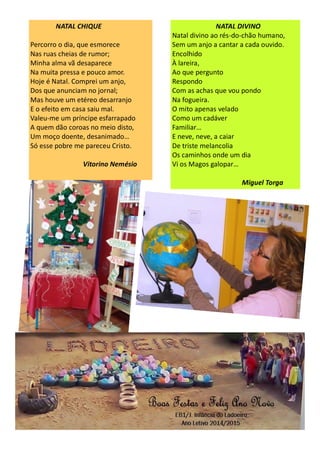 NATAL CHIQUE
Percorro o dia, que esmorece
Nas ruas cheias de rumor;
Minha alma vã desaparece
Na muita pressa e pouco amor.
Hoje é Natal. Comprei um anjo,
Dos que anunciam no jornal;
Mas houve um etéreo desarranjo
E o efeito em casa saiu mal.
Valeu-me um príncipe esfarrapado
A quem dão coroas no meio disto,
Um moço doente, desanimado…
Só esse pobre me pareceu Cristo.
Vitorino Nemésio
NATAL DIVINO
Natal divino ao rés-do-chão humano,
Sem um anjo a cantar a cada ouvido.
Encolhido
À lareira,
Ao que pergunto
Respondo
Com as achas que vou pondo
Na fogueira.
O mito apenas velado
Como um cadáver
Familiar…
E neve, neve, a caiar
De triste melancolia
Os caminhos onde um dia
Vi os Magos galopar…
Miguel Torga
 