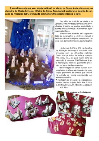 As turmas de 6ºA e 6ºB, na disciplina
de Educação Tecnológica realizaram mini
presépios com os diferentes materiais
(barro, cortiça, rolhas de vinho e champa-
nhe, xisto, etc.), os quais fazem parte da
exposição. A turma de 7ºA (Oficina de Artes
e Tecnologias) realizou igualmente presé-
pios em barro, também expostos.
Na decoração dos vários espaços esco-
lares todos os alunos participaram na cons-
trução geométrica de estrelas que cintilam
na entrada da escola promovendo um
ambiente natalício.
A montagem do presépio e a colocação das
estrelas tiveram o apoio da D. Ana, D. Rita,
D. Cristina, D. Lena, D. Adelaide, Sr. Joaquim
e D. Alice.
A professora, Cecília Lemos
À semelhança do que vem sendo habitual, os alunos da Turma A do oitavo ano, na
disciplina de Oferta de Escola, (Oficina de Artes e Tecnologias), aceitaram o desafio do con-
curso de Presépios 2014, promovido pela Câmara Municipal de Idanha-a-Nova.
Para além da tradição na escola e no
Concelho, esta atividade promove aulas diver-
sificadas, trabalho de equipa, criatividade e
espírito crítico, promove a autonomia e o gos-
to por saber fazer.
A escolha dos materiais deu a oportuni-
dade de desenvolver a destreza manual e
experienciar formas originais. Foi utilizado car-
tão e sisal. Com este material, os alunos plani-
 