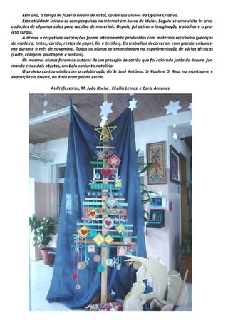 Este ano, a tarefa de fazer a árvore de natal, coube aos alunos da Oficina Criativa.
Esta atividade iniciou-se com pesquisas na internet em busca de ideias. Seguiu-se uma visita às arre-
cadações de algumas salas para recolha de materiais. Depois, foi deixar a imaginação trabalhar e o pro-
jeto surgiu.
A árvore e respetivas decorações foram inteiramente produzidas com materiais reciclados (pedaços
de madeira, tintas, cartão, restos de papel, lãs e tecidos). Os trabalhos decorreram com grande entusias-
mo durante o mês de novembro. Todos os alunos se empenharam na experimentação de várias técnicas
(corte, colagem, picotagem e pintura).
Os mesmos alunos foram os autores de um presépio de cartão que foi colocado junto da árvore, for-
mando estes dois objetos, um belo conjunto natalício.
O projeto contou ainda com a colaboração do Sr José António, Sr Paulo e D. Ana, na montagem e
exposição da árvore, no átrio principal da escola.
As Professoras, M. João Rocha , Cecília Lemos e Carla Antunes
 