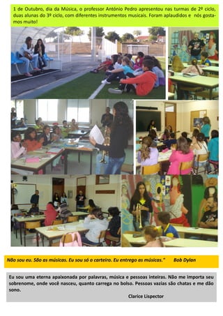 Não sou eu. São as músicas. Eu sou só o carteiro. Eu entrego as músicas." Bob Dylan
Eu sou uma eterna apaixonada por palavras, música e pessoas inteiras. Não me importa seu
sobrenome, onde você nasceu, quanto carrega no bolso. Pessoas vazias são chatas e me dão
sono.
Clarice Lispector
1 de Outubro, dia da Música, o professor António Pedro apresentou nas turmas de 2º ciclo,
duas alunas do 3º ciclo, com diferentes instrumentos musicais. Foram aplaudidos e nós gosta-
mos muito!
 