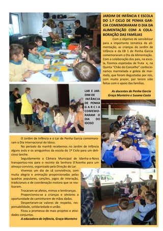 JARDIM DE INFÂNCIA E ESCOLA
DO 1.º CICLO DE PENHA GAR-
CIA COMEMORARAM O DIA DA
ALIMENTAÇÃO COM A COLA-
BORAÇÃO DAS FAMÍLIAS
Com o objetivo de sensibilizar
para a importante temática da ali-
mentação, as crianças do Jardim de
Infância e da EB 1 de Penha Garcia
comemoraram o Dia da Alimentação.
Com a colaboração dos pais, na esco-
la, fizemos espetadas de fruta e, na
Quinta “Chão do Concelho” confecio-
namos marmelada e geleia de mar-
melo, que foram degustadas por nós,
com muito prazer, por terem sido
feitas com o apoio das famílias.
As docentes de Penha Garcia
Graça Monteiro e Susana Costa
O Jardim de Infância e o Lar de Penha Garcia comemora-
ram o Dia Internacional do Idoso.
No período da manhã recebemos no Jardim de Infância
alguns avós e os amiguinhos da escola do 1º Ciclo para um deli-
cioso lanche.
Seguidamente a Câmara Municipal de Idanha-a-Nova
transportou-nos para o recinto da Senhora D'Azenha para um
almoço-convívio, organizado pela Direção do Lar.
Vivemos um dia de sã convivência, com
muita alegria e animação proporcionadas pelas
quadras populares, canções, jogos de interação,
tradicionais e de coordenação motora que se rea-
lizaram.
Trocaram-se afetos, mimos e lembranças.
Proporcionou-se a crianças e séniores a
oportunidade de caminharem de mãos dadas.
Despertaram-se valores de respeito, res-
ponsabilidade, solidariedade e união.
Ficou a promessa de mais projetos e ativi-
dades conjuntas.
A educadora de infância, Graça Monteiro
LAR E JAR-
DIM DE
INFÂNCIA
DE PENHA
G A R C I A
COMEMO-
RARAM O
DIA DO
IDOSO
 