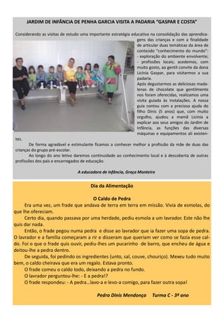 JARDIM DE INFÂNCIA DE PENHA GARCIA VISITA A PADARIA “GASPAR E COSTA”
Considerando as visitas de estudo uma importante estratégia educativa na consolidação das aprendiza-
gens das crianças e com a finalidade
de articular duas temáticas da área de
conteúdo “conhecimento do mundo”:
- exploração do ambiente envolvente;
- profissões locais; acedemos, com
muito gosto, ao gentil convite da dona
Licínia Gaspar, para visitarmos a sua
padaria.
Após degustarmos as deliciosas mada-
lenas de chocolate que gentilmente
nos foram oferecidas, realizamos uma
visita guiada às instalações. A nossa
guia contou com a preciosa ajuda do
filho Dinis (5 anos) que, com muito
orgulho, ajudou a mamã Licínia a
explicar aos seus amigos do Jardim de
Infância, as funções das diversas
máquinas e equipamentos ali existen-
tes.
De forma agradável e estimulante ficamos a conhecer melhor a profissão da mãe de duas das
crianças do grupo pré-escolar.
Ao longo do ano letivo daremos continuidade ao conhecimento local e à descoberta de outras
profissões dos pais e encarregados de educação.
A educadora de infância, Graça Monteiro
Dia da Alimentação
O Caldo de Pedra
Era uma vez, um frade que andava de terra em terra em missão. Vivia de esmolas, do
que lhe ofereciam.
Certo dia, quando passava por uma herdade, pediu esmola a um lavrador. Este não lhe
quis dar nada.
Então, o frade pegou numa pedra e disse ao lavrador que ia fazer uma sopa de pedra.
O lavrador e a família começaram a rir e disseram que queriam ver como se fazia esse cal-
do. Foi o que o frade quis ouvir, pediu-lhes um pucarinho de barro, que encheu de água e
deitou-lhe a pedra dentro.
De seguida, foi pedindo os ingredientes (unto, sal, couve, chouriço). Mexeu tudo muito
bem, o caldo cheirava que era um regalo. Estava pronto.
O frade comeu o caldo todo, deixando a pedra no fundo.
O lavrador perguntou-lhe: - E a pedra!?
O frade respondeu: - A pedra…lavo-a e levo-a comigo, para fazer outra sopa!
Pedro Dinis Mendonça Turma C - 3º ano
 