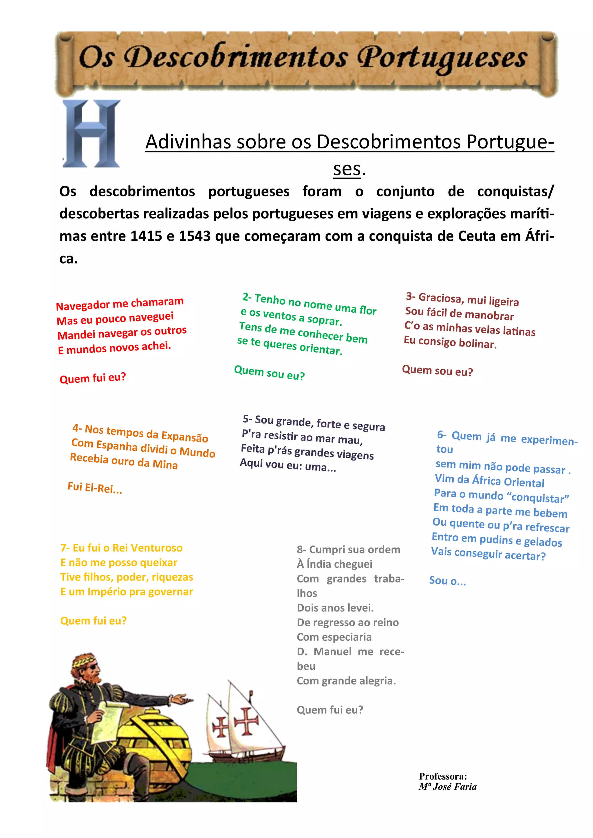 Adivinhas sobre os Descobrimentos Portugue-
ses.
Os descobrimentos portugueses foram o conjunto de conquistas/
descobertas realizadas pelos portugueses em viagens e explorações maríti-
mas entre 1415 e 1543 que começaram com a conquista de Ceuta em Áfri-
ca.
Navegador me chamaram
Mas eu pouco naveguei
Mandei navegar os outros
E mundos novos achei.
Quem fui eu?
2- Tenho no nome uma flore os ventos a soprar.Tens de me conhecer bemse te queres orientar.
Quem sou eu?
3- Graciosa, mui ligeira
Sou fácil de manobrar
C’o as minhas velas latinas
Eu consigo bolinar.
Quem sou eu?
4- Nos tempos da ExpansãoCom Espanha dividi o MundoRecebia ouro da Mina
Fui El-Rei...
5- Sou grande, forte e segura
P'ra resistir ao mar mau,
Feita p'rás grandes viagens
Aqui vou eu: uma...
6- Quem já me experimen-
tou
sem mim não pode passar .
Vim da África Oriental
Para o mundo “conquistar”
Em toda a parte me bebem
Ou quente ou p’ra refrescar
Entro em pudins e gelados
Vais conseguir acertar?
Sou o...
7- Eu fui o Rei Venturoso
E não me posso queixar
Tive filhos, poder, riquezas
E um Império pra governar
Quem fui eu?
8- Cumpri sua ordem
À Índia cheguei
Com grandes traba-
lhos
Dois anos levei.
De regresso ao reino
Com especiaria
D. Manuel me rece-
beu
Com grande alegria.
Quem fui eu?
Professora:
Mª José Faria
 