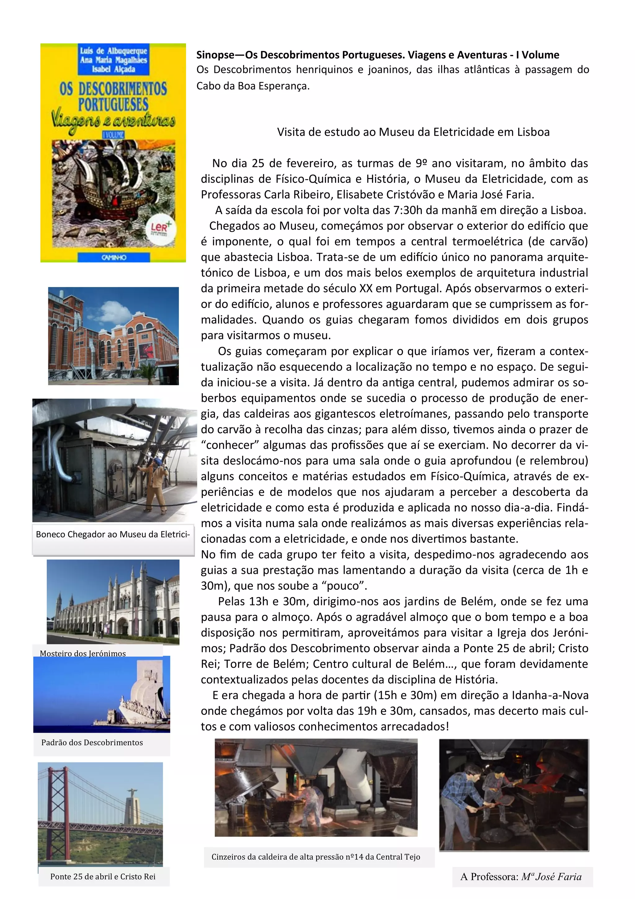 Sinopse—Os Descobrimentos Portugueses. Viagens e Aventuras - I Volume
Os Descobrimentos henriquinos e joaninos, das ilhas atlânticas à passagem do
Cabo da Boa Esperança.
Visita de estudo ao Museu da Eletricidade em Lisboa
No dia 25 de fevereiro, as turmas de 9º ano visitaram, no âmbito das
disciplinas de Físico-Química e História, o Museu da Eletricidade, com as
Professoras Carla Ribeiro, Elisabete Cristóvão e Maria José Faria.
A saída da escola foi por volta das 7:30h da manhã em direção a Lisboa.
Chegados ao Museu, começámos por observar o exterior do edifício que
é imponente, o qual foi em tempos a central termoelétrica (de carvão)
que abastecia Lisboa. Trata-se de um edifício único no panorama arquite-
tónico de Lisboa, e um dos mais belos exemplos de arquitetura industrial
da primeira metade do século XX em Portugal. Após observarmos o exteri-
or do edifício, alunos e professores aguardaram que se cumprissem as for-
malidades. Quando os guias chegaram fomos divididos em dois grupos
para visitarmos o museu.
Os guias começaram por explicar o que iríamos ver, fizeram a contex-
tualização não esquecendo a localização no tempo e no espaço. De segui-
da iniciou-se a visita. Já dentro da antiga central, pudemos admirar os so-
berbos equipamentos onde se sucedia o processo de produção de ener-
gia, das caldeiras aos gigantescos eletroímanes, passando pelo transporte
do carvão à recolha das cinzas; para além disso, tivemos ainda o prazer de
“conhecer” algumas das profissões que aí se exerciam. No decorrer da vi-
sita deslocámo-nos para uma sala onde o guia aprofundou (e relembrou)
alguns conceitos e matérias estudados em Físico-Química, através de ex-
periências e de modelos que nos ajudaram a perceber a descoberta da
eletricidade e como esta é produzida e aplicada no nosso dia-a-dia. Findá-
mos a visita numa sala onde realizámos as mais diversas experiências rela-
cionadas com a eletricidade, e onde nos divertimos bastante.
No fim de cada grupo ter feito a visita, despedimo-nos agradecendo aos
guias a sua prestação mas lamentando a duração da visita (cerca de 1h e
30m), que nos soube a “pouco”.
Pelas 13h e 30m, dirigimo-nos aos jardins de Belém, onde se fez uma
pausa para o almoço. Após o agradável almoço que o bom tempo e a boa
disposição nos permitiram, aproveitámos para visitar a Igreja dos Jeróni-
mos; Padrão dos Descobrimento observar ainda a Ponte 25 de abril; Cristo
Rei; Torre de Belém; Centro cultural de Belém…, que foram devidamente
contextualizados pelas docentes da disciplina de História.
E era chegada a hora de partir (15h e 30m) em direção a Idanha-a-Nova
onde chegámos por volta das 19h e 30m, cansados, mas decerto mais cul-
tos e com valiosos conhecimentos arrecadados!
Boneco Chegador ao Museu da Eletrici-
Cinzeiros da caldeira de alta pressao nº14 da Central Tejo
Ponte 25 de abril e Cristo Rei
Padrao dos Descobrimentos
Mosteiro dos Jeronimos
A Professora: Mª José Faria
 