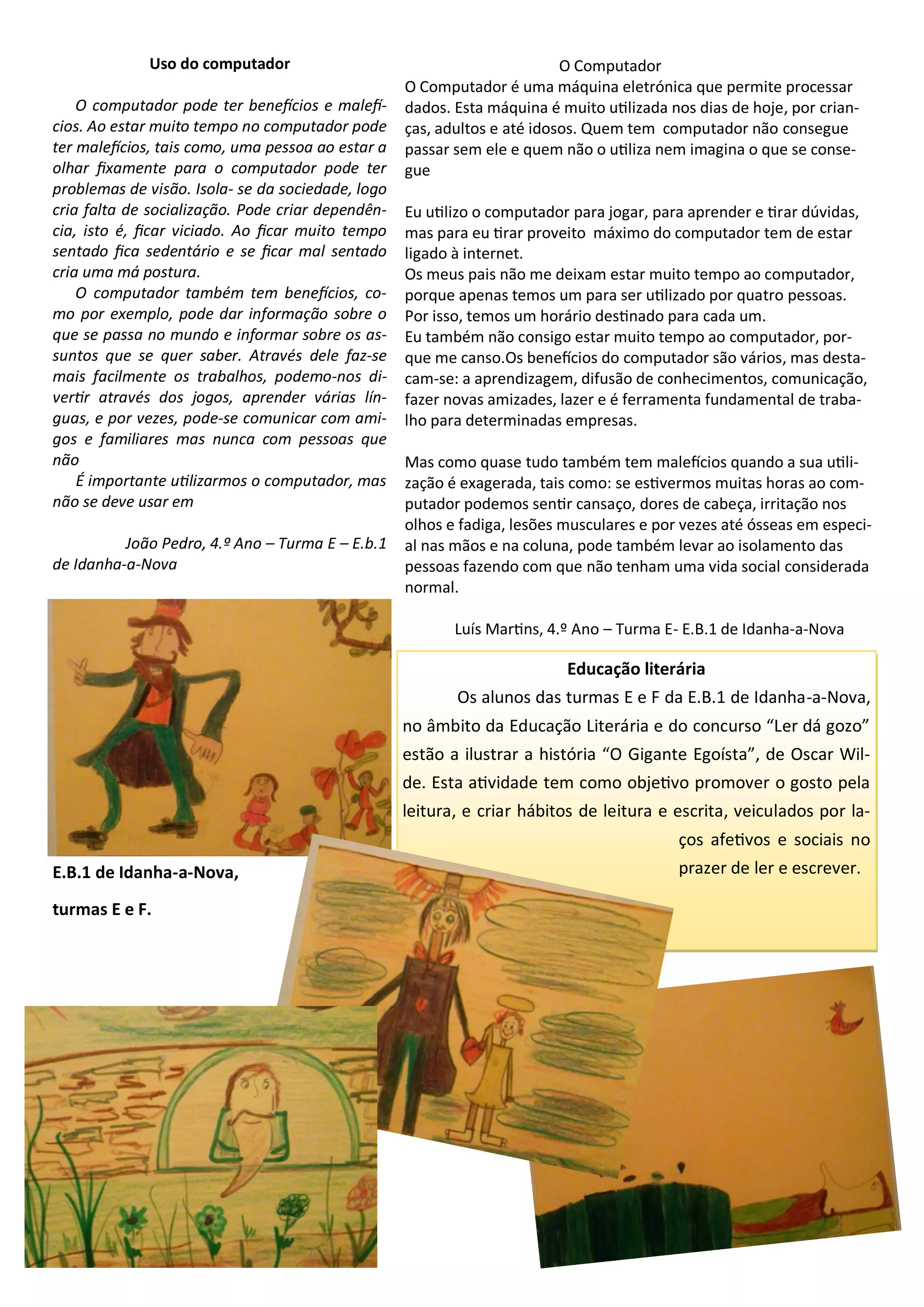 Educação literária
Os alunos das turmas E e F da E.B.1 de Idanha-a-Nova,
no âmbito da Educação Literária e do concurso “Ler dá gozo”
estão a ilustrar a história “O Gigante Egoísta”, de Oscar Wil-
de. Esta atividade tem como objetivo promover o gosto pela
leitura, e criar hábitos de leitura e escrita, veiculados por la-
ços afetivos e sociais no
prazer de ler e escrever.
Uso do computador
O computador pode ter benefícios e malefí-
cios. Ao estar muito tempo no computador pode
ter malefícios, tais como, uma pessoa ao estar a
olhar fixamente para o computador pode ter
problemas de visão. Isola- se da sociedade, logo
cria falta de socialização. Pode criar dependên-
cia, isto é, ficar viciado. Ao ficar muito tempo
sentado fica sedentário e se ficar mal sentado
cria uma má postura.
O computador também tem benefícios, co-
mo por exemplo, pode dar informação sobre o
que se passa no mundo e informar sobre os as-
suntos que se quer saber. Através dele faz-se
mais facilmente os trabalhos, podemo-nos di-
vertir através dos jogos, aprender várias lín-
guas, e por vezes, pode-se comunicar com ami-
gos e familiares mas nunca com pessoas que
não
É importante utilizarmos o computador, mas
não se deve usar em
João Pedro, 4.º Ano – Turma E – E.b.1
de Idanha-a-Nova
O Computador
O Computador é uma máquina eletrónica que permite processar
dados. Esta máquina é muito utilizada nos dias de hoje, por crian-
ças, adultos e até idosos. Quem tem computador não consegue
passar sem ele e quem não o utiliza nem imagina o que se conse-
gue
Eu utilizo o computador para jogar, para aprender e tirar dúvidas,
mas para eu tirar proveito máximo do computador tem de estar
ligado à internet.
Os meus pais não me deixam estar muito tempo ao computador,
porque apenas temos um para ser utilizado por quatro pessoas.
Por isso, temos um horário destinado para cada um.
Eu também não consigo estar muito tempo ao computador, por-
que me canso.Os benefícios do computador são vários, mas desta-
cam-se: a aprendizagem, difusão de conhecimentos, comunicação,
fazer novas amizades, lazer e é ferramenta fundamental de traba-
lho para determinadas empresas.
Mas como quase tudo também tem malefícios quando a sua utili-
zação é exagerada, tais como: se estivermos muitas horas ao com-
putador podemos sentir cansaço, dores de cabeça, irritação nos
olhos e fadiga, lesões musculares e por vezes até ósseas em especi-
al nas mãos e na coluna, pode também levar ao isolamento das
pessoas fazendo com que não tenham uma vida social considerada
normal.
Luís Martins, 4.º Ano – Turma E- E.B.1 de Idanha-a-Nova
E.B.1 de Idanha-a-Nova,
turmas E e F.
 
