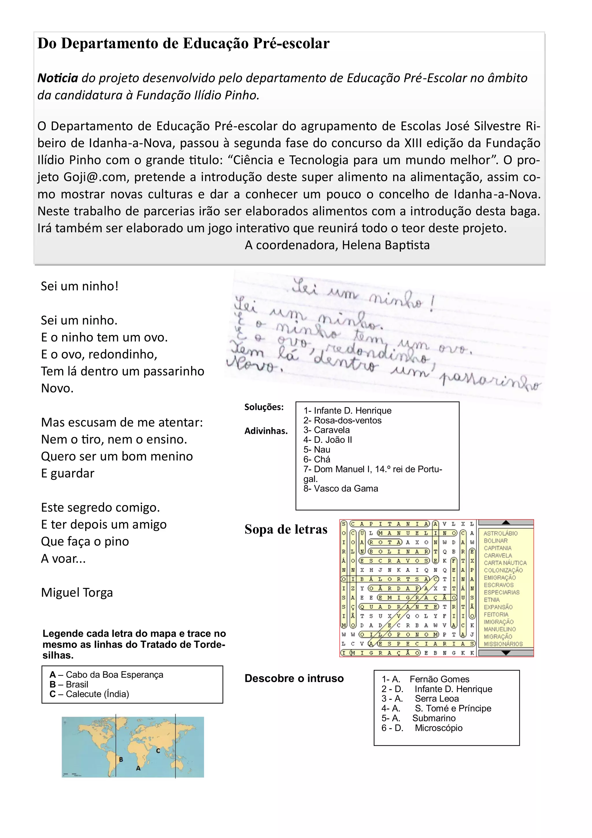 Sei um ninho!
Sei um ninho.
E o ninho tem um ovo.
E o ovo, redondinho,
Tem lá dentro um passarinho
Novo.
Mas escusam de me atentar:
Nem o tiro, nem o ensino.
Quero ser um bom menino
E guardar
Este segredo comigo.
E ter depois um amigo
Que faça o pino
A voar...
Miguel Torga
Do Departamento de Educação Pré-escolar
Noticia do projeto desenvolvido pelo departamento de Educação Pré-Escolar no âmbito
da candidatura à Fundação Ilídio Pinho.
O Departamento de Educação Pré-escolar do agrupamento de Escolas José Silvestre Ri-
beiro de Idanha-a-Nova, passou à segunda fase do concurso da XIII edição da Fundação
Ilídio Pinho com o grande titulo: “Ciência e Tecnologia para um mundo melhor”. O pro-
jeto Goji@.com, pretende a introdução deste super alimento na alimentação, assim co-
mo mostrar novas culturas e dar a conhecer um pouco o concelho de Idanha-a-Nova.
Neste trabalho de parcerias irão ser elaborados alimentos com a introdução desta baga.
Irá também ser elaborado um jogo interativo que reunirá todo o teor deste projeto.
A coordenadora, Helena Baptista
Soluções:
Adivinhas.
Sopa de letras
Descobre o intruso
1- Infante D. Henrique
2- Rosa-dos-ventos
3- Caravela
4- D. João II
5- Nau
6- Chá
7- Dom Manuel I, 14.º rei de Portu-
gal.
8- Vasco da Gama
1- A. Fernão Gomes
2 - D. Infante D. Henrique
3 - A. Serra Leoa
4- A. S. Tomé e Príncipe
5- A. Submarino
6 - D. Microscópio
Legende cada letra do mapa e trace no
mesmo as linhas do Tratado de Torde-
silhas.
A – Cabo da Boa Esperança
B – Brasil
C – Calecute (Índia)
 