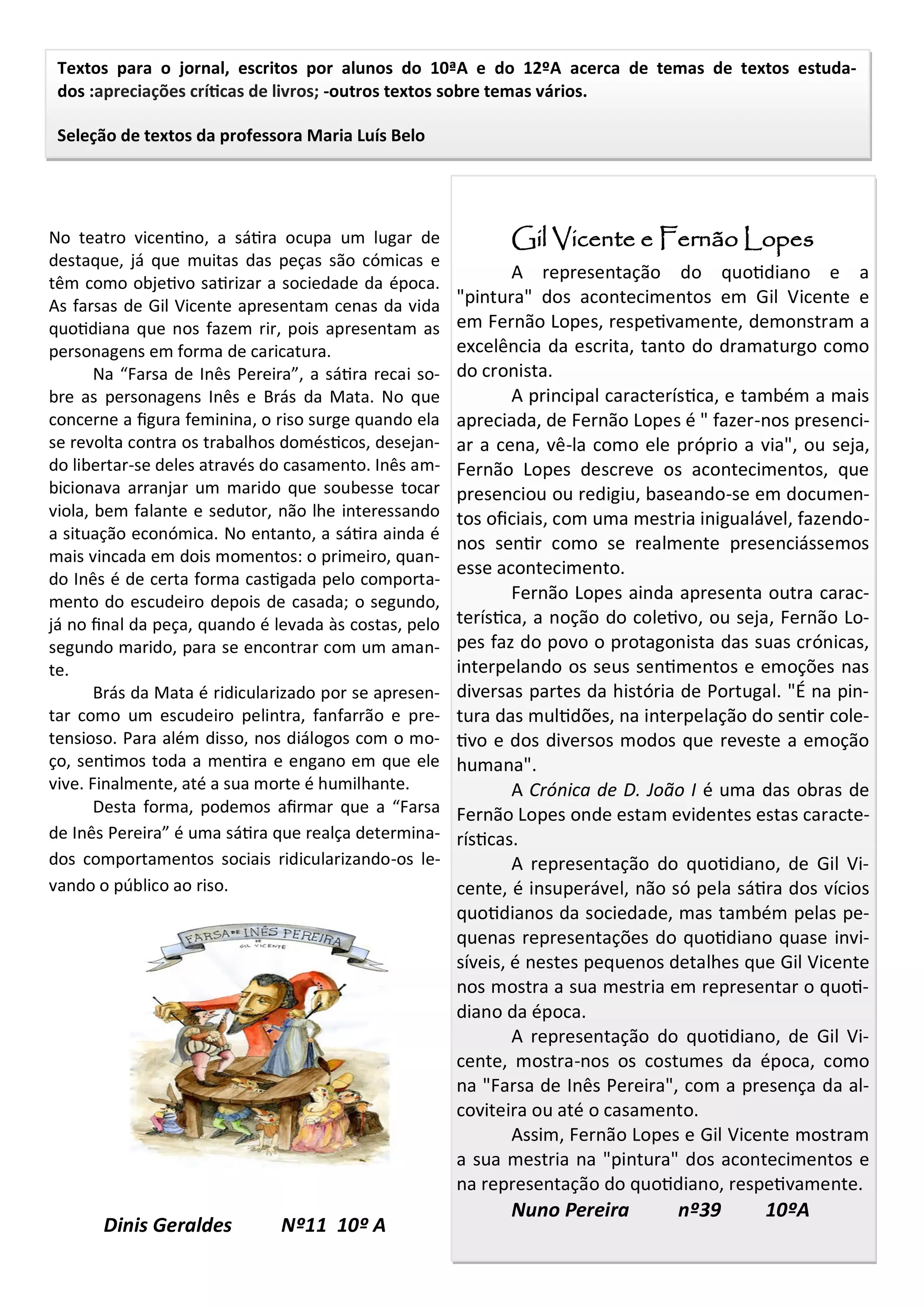 Textos para o jornal, escritos por alunos do 10ªA e do 12ºA acerca de temas de textos estuda-
dos :apreciações críticas de livros; -outros textos sobre temas vários.
Seleção de textos da professora Maria Luís Belo
No teatro vicentino, a sátira ocupa um lugar de
destaque, já que muitas das peças são cómicas e
têm como objetivo satirizar a sociedade da época.
As farsas de Gil Vicente apresentam cenas da vida
quotidiana que nos fazem rir, pois apresentam as
personagens em forma de caricatura.
Na “Farsa de Inês Pereira”, a sátira recai so-
bre as personagens Inês e Brás da Mata. No que
concerne a figura feminina, o riso surge quando ela
se revolta contra os trabalhos domésticos, desejan-
do libertar-se deles através do casamento. Inês am-
bicionava arranjar um marido que soubesse tocar
viola, bem falante e sedutor, não lhe interessando
a situação económica. No entanto, a sátira ainda é
mais vincada em dois momentos: o primeiro, quan-
do Inês é de certa forma castigada pelo comporta-
mento do escudeiro depois de casada; o segundo,
já no final da peça, quando é levada às costas, pelo
segundo marido, para se encontrar com um aman-
te.
Brás da Mata é ridicularizado por se apresen-
tar como um escudeiro pelintra, fanfarrão e pre-
tensioso. Para além disso, nos diálogos com o mo-
ço, sentimos toda a mentira e engano em que ele
vive. Finalmente, até a sua morte é humilhante.
Desta forma, podemos afirmar que a “Farsa
de Inês Pereira” é uma sátira que realça determina-
dos comportamentos sociais ridicularizando-os le-
vando o público ao riso.
Dinis Geraldes Nº11 10º A
Gil Vicente e Fernão Lopes
A representação do quotidiano e a
"pintura" dos acontecimentos em Gil Vicente e
em Fernão Lopes, respetivamente, demonstram a
excelência da escrita, tanto do dramaturgo como
do cronista.
A principal característica, e também a mais
apreciada, de Fernão Lopes é " fazer-nos presenci-
ar a cena, vê-la como ele próprio a via", ou seja,
Fernão Lopes descreve os acontecimentos, que
presenciou ou redigiu, baseando-se em documen-
tos oficiais, com uma mestria inigualável, fazendo-
nos sentir como se realmente presenciássemos
esse acontecimento.
Fernão Lopes ainda apresenta outra carac-
terística, a noção do coletivo, ou seja, Fernão Lo-
pes faz do povo o protagonista das suas crónicas,
interpelando os seus sentimentos e emoções nas
diversas partes da história de Portugal. "É na pin-
tura das multidões, na interpelação do sentir cole-
tivo e dos diversos modos que reveste a emoção
humana".
A Crónica de D. João I é uma das obras de
Fernão Lopes onde estam evidentes estas caracte-
rísticas.
A representação do quotidiano, de Gil Vi-
cente, é insuperável, não só pela sátira dos vícios
quotidianos da sociedade, mas também pelas pe-
quenas representações do quotidiano quase invi-
síveis, é nestes pequenos detalhes que Gil Vicente
nos mostra a sua mestria em representar o quoti-
diano da época.
A representação do quotidiano, de Gil Vi-
cente, mostra-nos os costumes da época, como
na "Farsa de Inês Pereira", com a presença da al-
coviteira ou até o casamento.
Assim, Fernão Lopes e Gil Vicente mostram
a sua mestria na "pintura" dos acontecimentos e
na representação do quotidiano, respetivamente.
Nuno Pereira nº39 10ºA
 