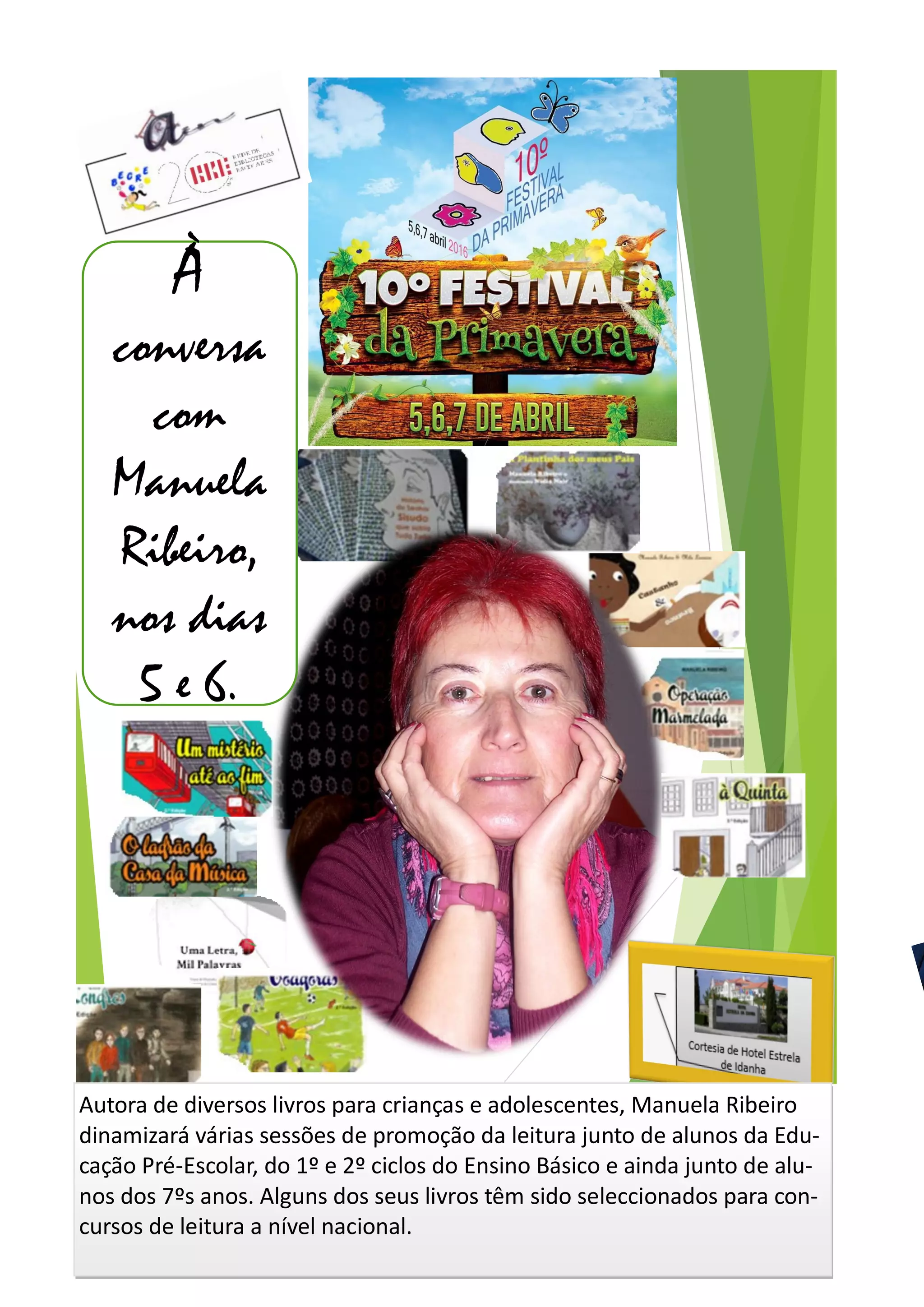 À
conversa
com
Manuela
Ribeiro,
nos dias
5 e 6.
Autora de diversos livros para crianças e adolescentes, Manuela Ribeiro
dinamizará várias sessões de promoção da leitura junto de alunos da Edu-
cação Pré-Escolar, do 1º e 2º ciclos do Ensino Básico e ainda junto de alu-
nos dos 7ºs anos. Alguns dos seus livros têm sido seleccionados para con-
cursos de leitura a nível nacional.
 