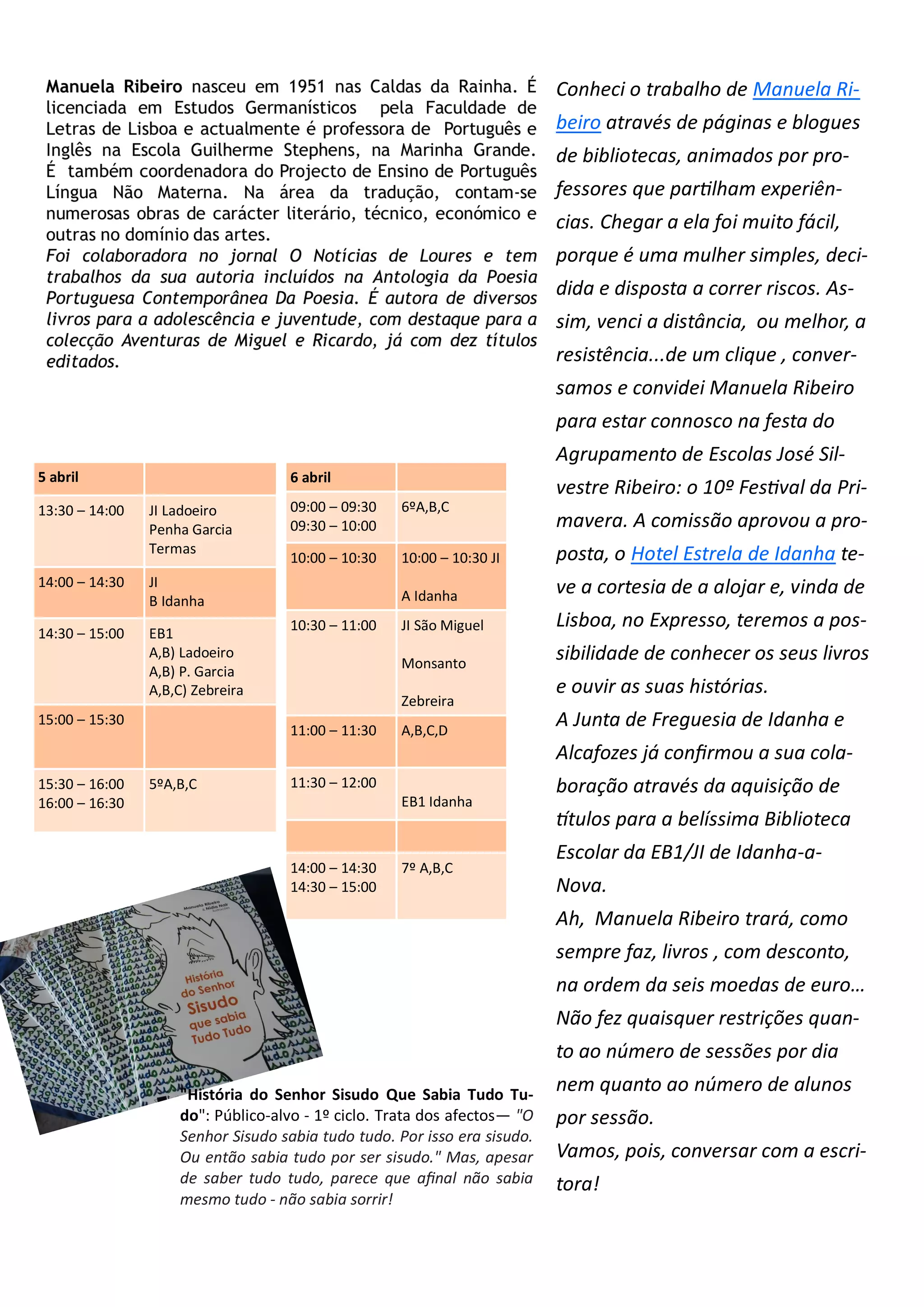 Conheci o trabalho de Manuela Ri-
beiro através de páginas e blogues
de bibliotecas, animados por pro-
fessores que partilham experiên-
cias. Chegar a ela foi muito fácil,
porque é uma mulher simples, deci-
dida e disposta a correr riscos. As-
sim, venci a distância, ou melhor, a
resistência...de um clique , conver-
samos e convidei Manuela Ribeiro
para estar connosco na festa do
Agrupamento de Escolas José Sil-
vestre Ribeiro: o 10º Festival da Pri-
mavera. A comissão aprovou a pro-
posta, o Hotel Estrela de Idanha te-
ve a cortesia de a alojar e, vinda de
Lisboa, no Expresso, teremos a pos-
sibilidade de conhecer os seus livros
e ouvir as suas histórias.
A Junta de Freguesia de Idanha e
Alcafozes já confirmou a sua cola-
boração através da aquisição de
títulos para a belíssima Biblioteca
Escolar da EB1/JI de Idanha-a-
Nova.
Ah, Manuela Ribeiro trará, como
sempre faz, livros , com desconto,
na ordem da seis moedas de euro…
Não fez quaisquer restrições quan-
to ao número de sessões por dia
nem quanto ao número de alunos
por sessão.
Vamos, pois, conversar com a escri-
tora!
5 abril
13:30 – 14:00 JI Ladoeiro
Penha Garcia
Termas
14:00 – 14:30 JI
B Idanha
14:30 – 15:00 EB1
A,B) Ladoeiro
A,B) P. Garcia
A,B,C) Zebreira
15:00 – 15:30
15:30 – 16:00
16:00 – 16:30
5ºA,B,C
6 abril
09:00 – 09:30
09:30 – 10:00
6ºA,B,C
10:00 – 10:30 10:00 – 10:30 JI
A Idanha
10:30 – 11:00 JI São Miguel
Monsanto
Zebreira
11:00 – 11:30 A,B,C,D
11:30 – 12:00
EB1 Idanha
14:00 – 14:30
14:30 – 15:00
7º A,B,C
"História do Senhor Sisudo Que Sabia Tudo Tu-
do": Público-alvo - 1º ciclo. Trata dos afectos— "O
Senhor Sisudo sabia tudo tudo. Por isso era sisudo.
Ou então sabia tudo por ser sisudo." Mas, apesar
de saber tudo tudo, parece que afinal não sabia
mesmo tudo - não sabia sorrir!
 