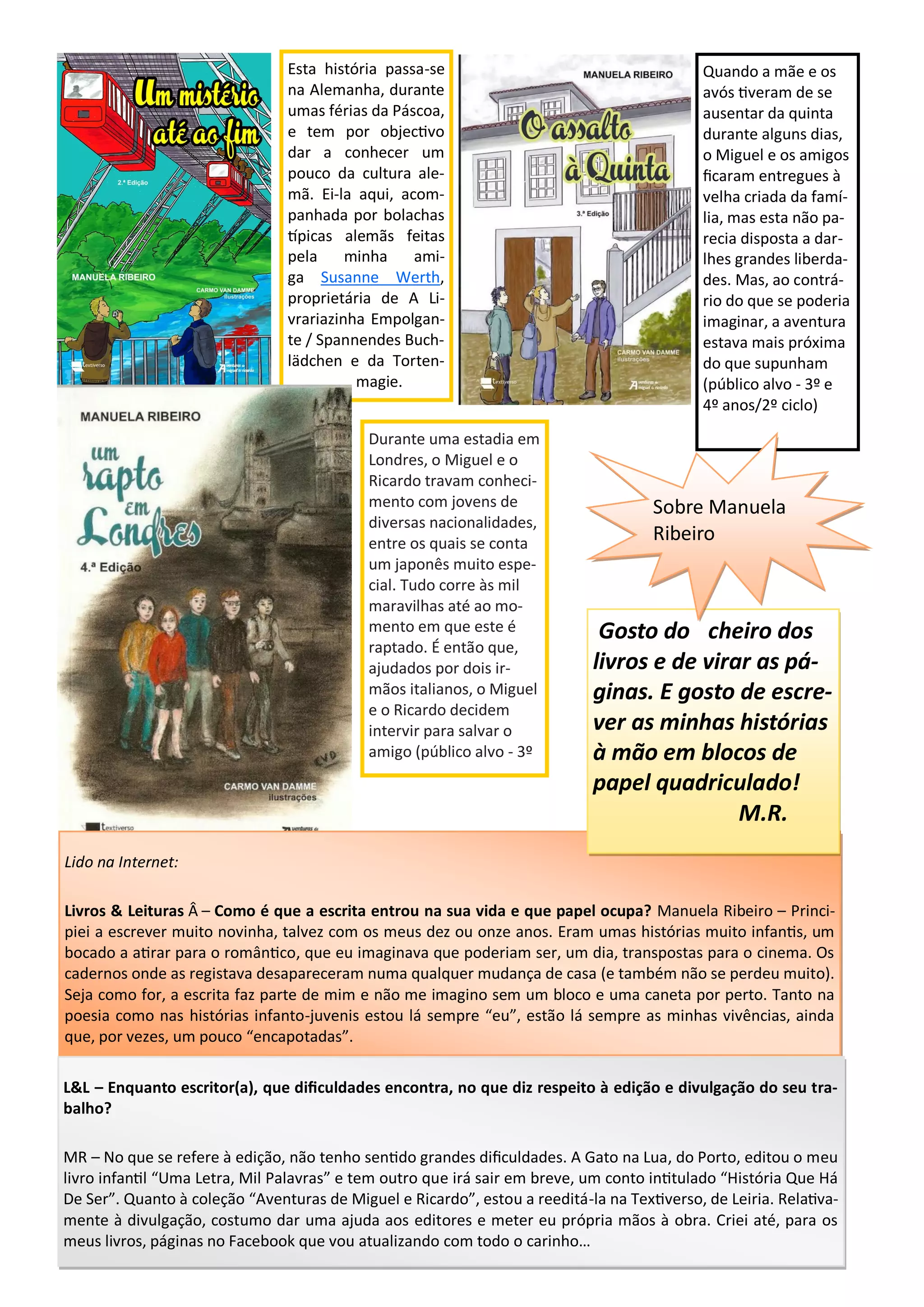 Esta história passa-se
na Alemanha, durante
umas férias da Páscoa,
e tem por objectivo
dar a conhecer um
pouco da cultura ale-
mã. Ei-la aqui, acom-
panhada por bolachas
típicas alemãs feitas
pela minha ami-
ga Susanne Werth,
proprietária de A Li-
vrariazinha Empolgan-
te / Spannendes Buch-
lädchen e da Torten-
magie.
Durante uma estadia em
Londres, o Miguel e o
Ricardo travam conheci-
mento com jovens de
diversas nacionalidades,
entre os quais se conta
um japonês muito espe-
cial. Tudo corre às mil
maravilhas até ao mo-
mento em que este é
raptado. É então que,
ajudados por dois ir-
mãos italianos, o Miguel
e o Ricardo decidem
intervir para salvar o
amigo (público alvo - 3º
Quando a mãe e os
avós tiveram de se
ausentar da quinta
durante alguns dias,
o Miguel e os amigos
ficaram entregues à
velha criada da famí-
lia, mas esta não pa-
recia disposta a dar-
lhes grandes liberda-
des. Mas, ao contrá-
rio do que se poderia
imaginar, a aventura
estava mais próxima
do que supunham
(público alvo - 3º e
4º anos/2º ciclo)
Lido na Internet:
Livros & Leituras Â – Como é que a escrita entrou na sua vida e que papel ocupa? Manuela Ribeiro – Princi-
piei a escrever muito novinha, talvez com os meus dez ou onze anos. Eram umas histórias muito infantis, um
bocado a atirar para o romântico, que eu imaginava que poderiam ser, um dia, transpostas para o cinema. Os
cadernos onde as registava desapareceram numa qualquer mudança de casa (e também não se perdeu muito).
Seja como for, a escrita faz parte de mim e não me imagino sem um bloco e uma caneta por perto. Tanto na
poesia como nas histórias infanto-juvenis estou lá sempre “eu”, estão lá sempre as minhas vivências, ainda
que, por vezes, um pouco “encapotadas”.
L&L – Enquanto escritor(a), que dificuldades encontra, no que diz respeito à edição e divulgação do seu tra-
balho?
MR – No que se refere à edição, não tenho sentido grandes dificuldades. A Gato na Lua, do Porto, editou o meu
livro infantil “Uma Letra, Mil Palavras” e tem outro que irá sair em breve, um conto intitulado “História Que Há
De Ser”. Quanto à coleção “Aventuras de Miguel e Ricardo”, estou a reeditá-la na Textiverso, de Leiria. Relativa-
mente à divulgação, costumo dar uma ajuda aos editores e meter eu própria mãos à obra. Criei até, para os
meus livros, páginas no Facebook que vou atualizando com todo o carinho…
Gosto do cheiro dos
livros e de virar as pá-
ginas. E gosto de escre-
ver as minhas histórias
à mão em blocos de
papel quadriculado!
M.R.
Sobre Manuela
Ribeiro
 