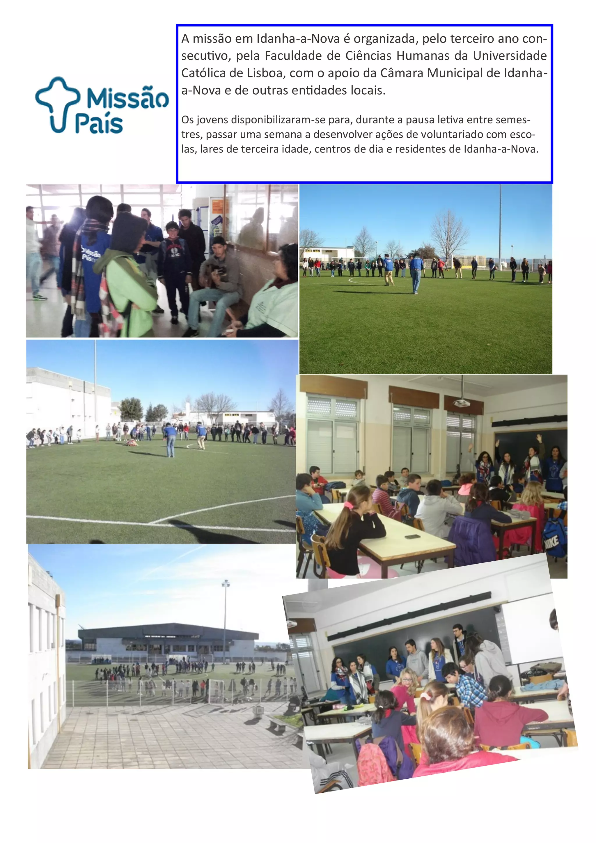 A missão em Idanha-a-Nova é organizada, pelo terceiro ano con-
secutivo, pela Faculdade de Ciências Humanas da Universidade
Católica de Lisboa, com o apoio da Câmara Municipal de Idanha-
a-Nova e de outras entidades locais.
Os jovens disponibilizaram-se para, durante a pausa letiva entre semes-
tres, passar uma semana a desenvolver ações de voluntariado com esco-
las, lares de terceira idade, centros de dia e residentes de Idanha-a-Nova.
 