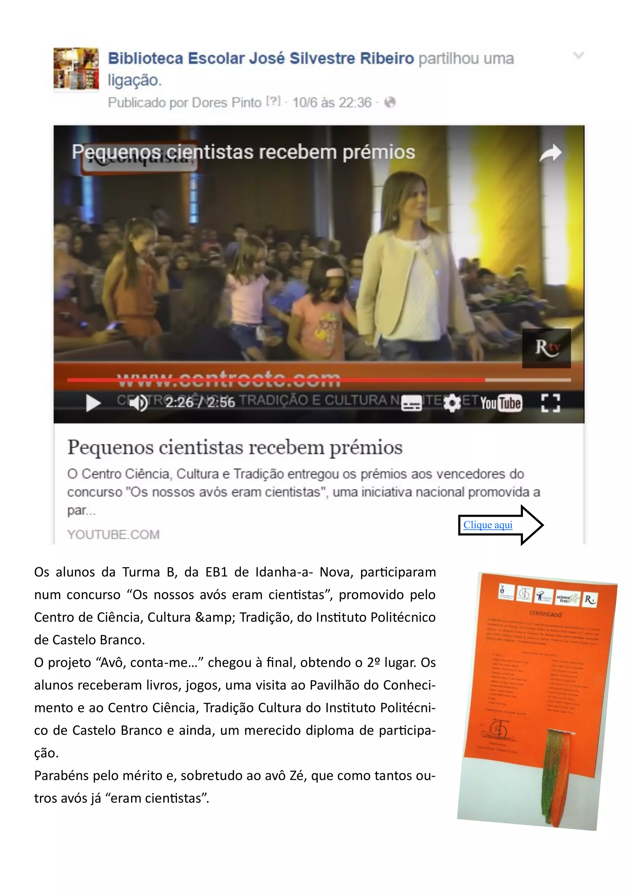 Os alunos da Turma B, da EB1 de Idanha-a- Nova, participaram
num concurso “Os nossos avós eram cientistas”, promovido pelo
Centro de Ciência, Cultura &amp; Tradição, do Instituto Politécnico
de Castelo Branco.
O projeto “Avô, conta-me…” chegou à final, obtendo o 2º lugar. Os
alunos receberam livros, jogos, uma visita ao Pavilhão do Conheci-
mento e ao Centro Ciência, Tradição Cultura do Instituto Politécni-
co de Castelo Branco e ainda, um merecido diploma de participa-
ção.
Parabéns pelo mérito e, sobretudo ao avô Zé, que como tantos ou-
tros avós já “eram cientistas”.
Clique aqui
 