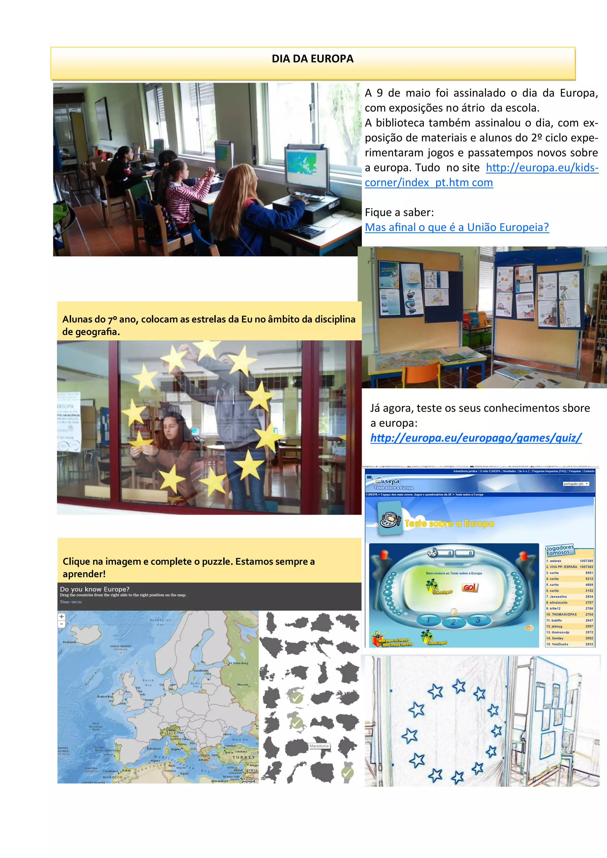 DIA DA EUROPA
A 9 de maio foi assinalado o dia da Europa,
com exposições no átrio da escola.
A biblioteca também assinalou o dia, com ex-
posição de materiais e alunos do 2º ciclo expe-
rimentaram jogos e passatempos novos sobre
a europa. Tudo no site http://europa.eu/kids-
corner/index_pt.htm com
Fique a saber:
Mas afinal o que é a União Europeia?
Alunas do 7º ano, colocam as estrelas da Eu no âmbito da disciplina
de geografia.
Clique na imagem e complete o puzzle. Estamos sempre a
aprender!
Já agora, teste os seus conhecimentos sbore
a europa:
http://europa.eu/europago/games/quiz/
 