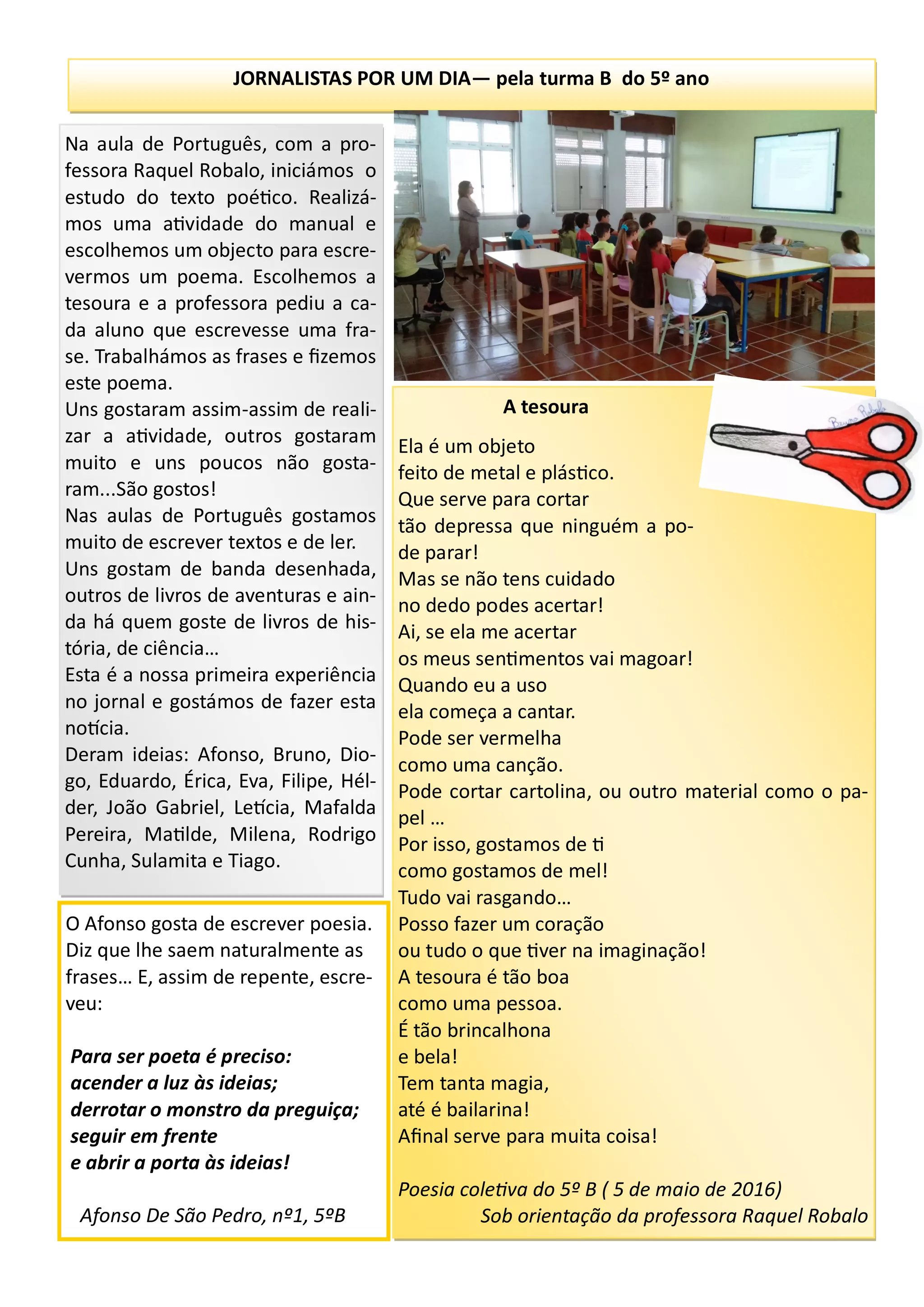JORNALISTAS POR UM DIA— pela turma B do 5º ano
A tesoura
Ela é um objeto
feito de metal e plástico.
Que serve para cortar
tão depressa que ninguém a po-
de parar!
Mas se não tens cuidado
no dedo podes acertar!
Ai, se ela me acertar
os meus sentimentos vai magoar!
Quando eu a uso
ela começa a cantar.
Pode ser vermelha
como uma canção.
Pode cortar cartolina, ou outro material como o pa-
pel …
Por isso, gostamos de ti
como gostamos de mel!
Tudo vai rasgando…
Posso fazer um coração
ou tudo o que tiver na imaginação!
A tesoura é tão boa
como uma pessoa.
É tão brincalhona
e bela!
Tem tanta magia,
até é bailarina!
Afinal serve para muita coisa!
Poesia coletiva do 5º B ( 5 de maio de 2016)
Sob orientação da professora Raquel Robalo
Na aula de Português, com a pro-
fessora Raquel Robalo, iniciámos o
estudo do texto poético. Realizá-
mos uma atividade do manual e
escolhemos um objecto para escre-
vermos um poema. Escolhemos a
tesoura e a professora pediu a ca-
da aluno que escrevesse uma fra-
se. Trabalhámos as frases e fizemos
este poema.
Uns gostaram assim-assim de reali-
zar a atividade, outros gostaram
muito e uns poucos não gosta-
ram...São gostos!
Nas aulas de Português gostamos
muito de escrever textos e de ler.
Uns gostam de banda desenhada,
outros de livros de aventuras e ain-
da há quem goste de livros de his-
tória, de ciência…
Esta é a nossa primeira experiência
no jornal e gostámos de fazer esta
notícia.
Deram ideias: Afonso, Bruno, Dio-
go, Eduardo, Érica, Eva, Filipe, Hél-
der, João Gabriel, Letícia, Mafalda
Pereira, Matilde, Milena, Rodrigo
Cunha, Sulamita e Tiago.
O Afonso gosta de escrever poesia.
Diz que lhe saem naturalmente as
frases… E, assim de repente, escre-
veu:
Para ser poeta é preciso:
acender a luz às ideias;
derrotar o monstro da preguiça;
seguir em frente
e abrir a porta às ideias!
Afonso De São Pedro, nº1, 5ºB
 