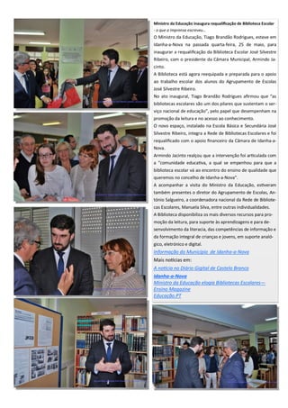 Ministro da Educação inaugura requalificação de Biblioteca Escolar
- o que a imprensa escreveu...
O Ministro da Educação, Tiago Brandão Rodrigues, esteve em
Idanha-a-Nova na passada quarta-feira, 25 de maio, para
inaugurar a requalificação da Biblioteca Escolar José Silvestre
Ribeiro, com o presidente da Câmara Municipal, Armindo Ja-
cinto.
A Biblioteca está agora reequipada e preparada para o apoio
ao trabalho escolar dos alunos do Agrupamento de Escolas
José Silvestre Ribeiro.
No ato inaugural, Tiago Brandão Rodrigues afirmou que “as
bibliotecas escolares são um dos pilares que sustentam o ser-
viço nacional de educação”, pelo papel que desempenham na
promoção da leitura e no acesso ao conhecimento.
O novo espaço, instalado na Escola Básica e Secundária José
Silvestre Ribeiro, integra a Rede de Bibliotecas Escolares e foi
requalificado com o apoio financeiro da Câmara de Idanha-a-
Nova.
Armindo Jacinto realçou que a intervenção foi articulada com
a “comunidade educativa, a qual se empenhou para que a
biblioteca escolar vá ao encontro do ensino de qualidade que
queremos no concelho de Idanha-a-Nova”.
A acompanhar a visita do Ministro da Educação, estiveram
também presentes o diretor do Agrupamento de Escolas, An-
tónio Salgueiro, a coordenadora nacional da Rede de Bibliote-
cas Escolares, Manuela Silva, entre outras individualidades.
A Biblioteca disponibiliza os mais diversos recursos para pro-
moção da leitura, para suporte às aprendizagens e para de-
senvolvimento da literacia, das competências de informação e
da formação integral de crianças e jovens, em suporte analó-
gico, eletrónico e digital.
Informação do Município de Idanha-a-Nova
Mais notícias em:
A notícia no Diário Gigital de Castelo Branco
Idanha-a-Nova
Ministro da Educação elogia Bibliotecas Escolares—
Ensino Magazine
Educação.PT
 