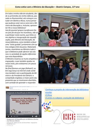 Em toda a minha vida de estudante, des-
de os primórdios da minha infância, pas-
sada no Rosmaninhal, até começar a es-
tudar em Idanha-a-Nova, nunca pensei
que pudesse estar cara a cara com o Mi-
nistro da Educação e, inclusive, apresen-
tar-lhe a nossa biblioteca!
Isto foi possível graças à professora Do-
res pois foi ela que me incentivou, não só
a participar neste evento, que tinha co-
mo objetivo a inauguração da requalifi-
cação, pelo Ministro da Educação, da
nossa biblioteca, como também a fazer
uma “visita guiada” juntamente com ou-
tros colegas (Inês Gouveia e Natanael).
Juntos, mostrámos ao Ministro tudo o
que a biblioteca pode oferecer aos alu-
nos e a variedade de opções diferentes
que esta disponibiliza.
O Ministro mostrou-se muito simpático e
engraçado, o que também ajudou na
nossa visita, pois estávamos um pouco
nervosos.
No final fizemos um jogo (Kahoot!), so-
bre segurança na Internet onde contá-
mos também com a participação do Mi-
nistro e do Presidente da Câmara: a
competição englobou a maior parte dos
presentes que se mostraram divertidos,
com vontade de aprender e responder.
Como estive com o Ministro da Educação— Beatriz Campos, 11º ano
Conheça o projeto de intervenção da biblioteca
escolar
O filme
O antes e o depois: evolução da biblioteca
 